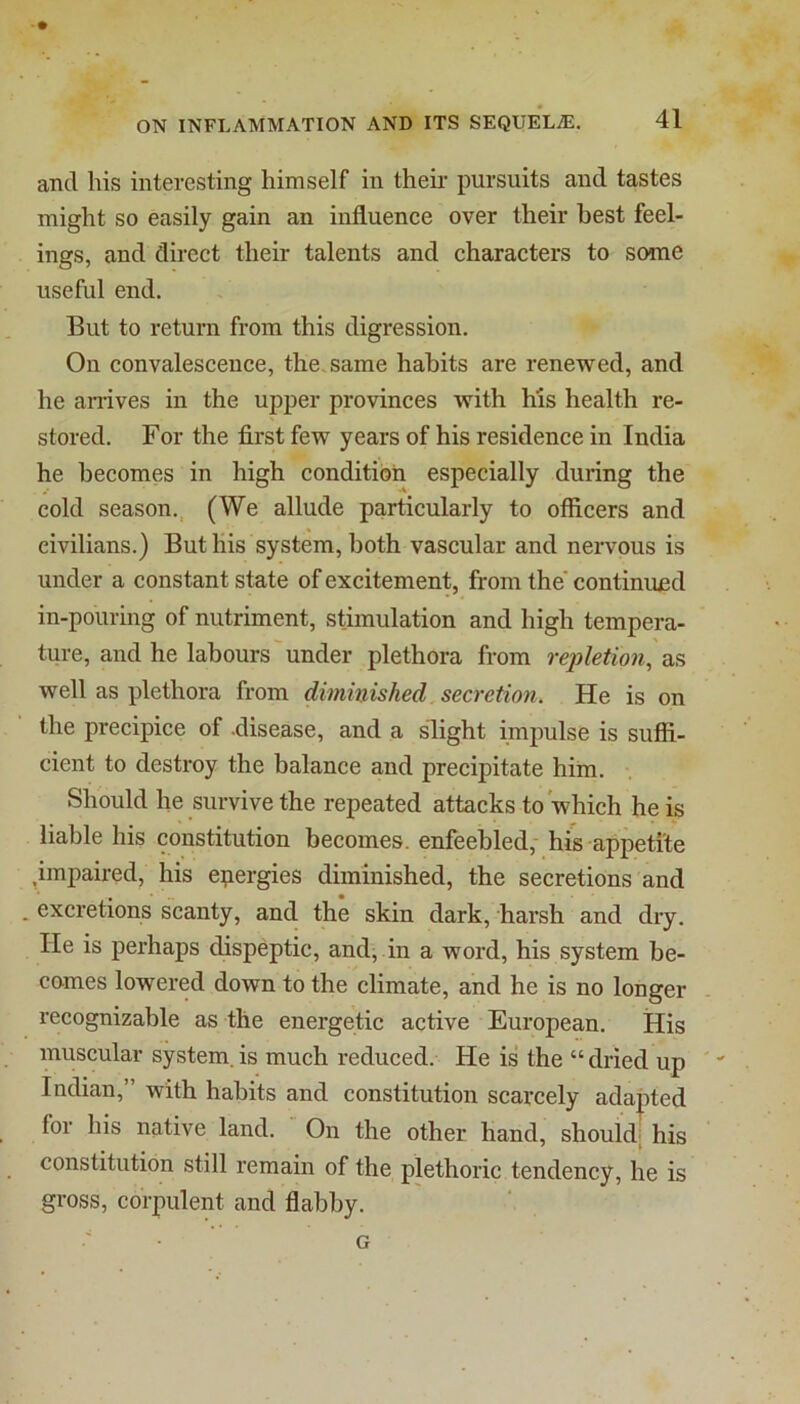 and his interesting himself in theii’ pursuits and tastes might so easily gain an influence over their best feel- ings, and direct their talents and characters to some useful end. But to return from this digression. On convalescence, the. same habits are renewed, and he ari’ives in the upper provinces with his health re- stored. For the first few years of his residence in India he becomes in high condition especially during the cold season., (We allude particularly to officers and civilians.) But his system, both vascular and nervous is under a constant state of excitement, from the* continund in-pouring of nutriment, stimulation and high tempera- ture, and he labours under plethora from rejiletwn, as well as plethora from diminished secretion. He is on the precipice of .disease, and a slight impulse is suffi- cient to destroy the balance and precipitate him. Should he survive the repeated attacks to which he is liable his constitution becomes, enfeebled,- his appetite .impaired, his energies diminished, the secretions and . excretions scanty, and the skin dark, harsh and dry. He is perhaps dispeptic, and, in a word, his system be- comes lowered down to the climate, and he is no longer recognizable as the energetic active European. His muscular system.is much reduced. He is the “dried up Indian,” with habits and constitution scarcely adapted for his native land. On the other hand, shouldj his constitution still remain of the plethoric tendency, he is gross, corpulent and flabby. G