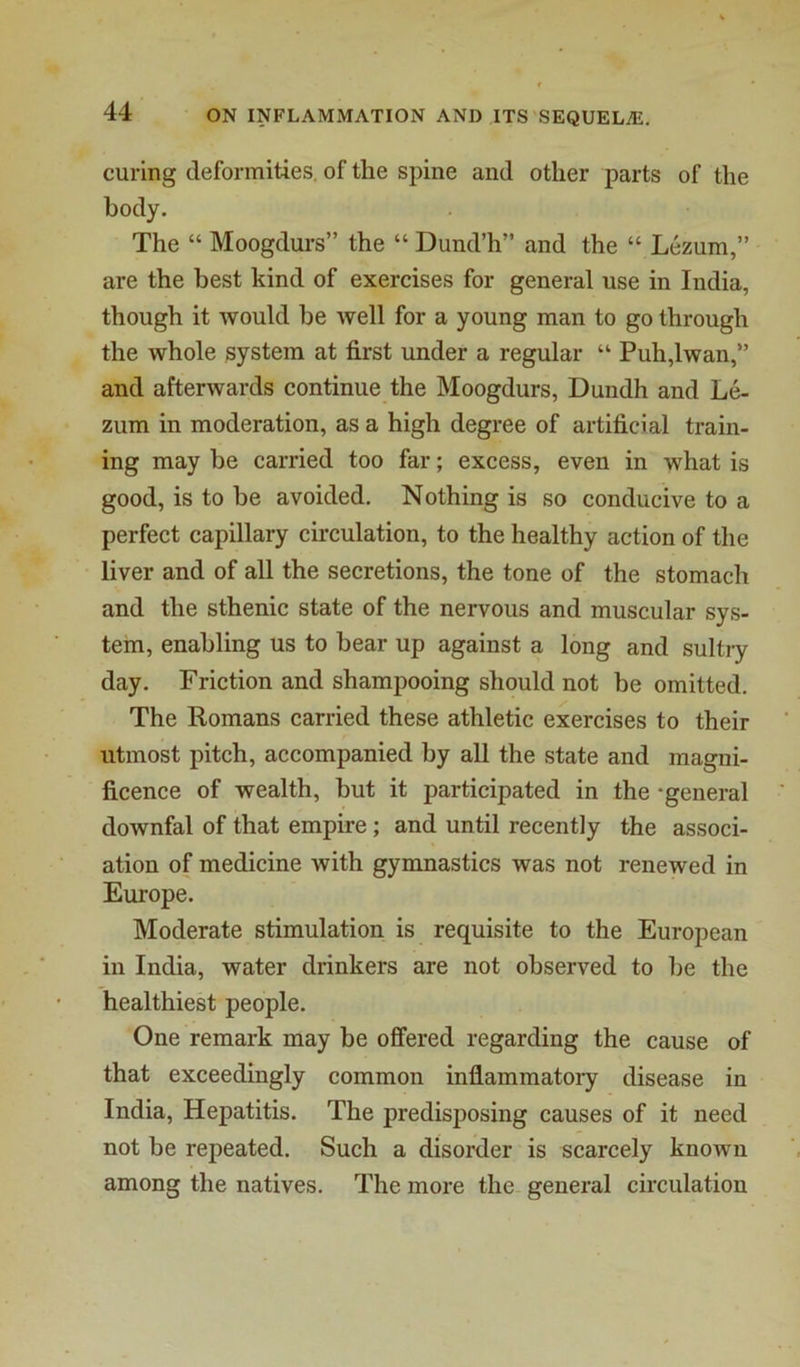 curing deformities, of the spine and other parts of the body. The “ Moogdurs” the “ Dund’h” and the “ Lezum,” are the best kind of exercises for general use in India, though it would be well for a young man to go through the whole system at first under a regular “ Puh,lwan,” and afterwards continue the Moogdurs, Dundh and Le- zum in moderation, as a high degree of artificial train- ing may be carried too far; excess, even in what is good, is to be avoided. Nothing is so conducive to a perfect capillary circulation, to the healthy action of the liver and of all the secretions, the tone of the stomach and the sthenic state of the nervous and muscular sys- tem, enabling us to bear up against a long and sultry day. Friction and shampooing should not be omitted. The Romans carried these athletic exercises to their utmost pitch, accompanied by all the state and magni- ficence of wealth, but it participated in the -general downfal of that empire; and until recently the associ- ation of medicine with gymnastics was not renewed in Europe. Moderate stimulation is requisite to the European in India, water drinkers are not observed to be the healthiest people. One remark may be offered regarding the cause of that exceedingly common inflammatory disease in India, Hepatitis. The predisposing causes of it need not be repeated. Such a disorder is scarcely known among the natives. The more the general circulation