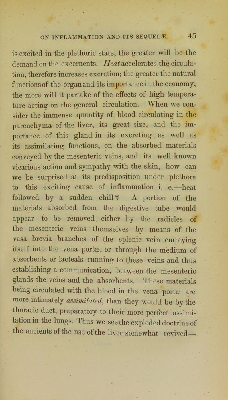 is excited in the plethoric state, the greater will be the demand on the excernents. //ea# accelerates the circula- tion, therefore increases excretion; the greater the natural functions of the organ and its importance in the economy, the more will it partake of the effects of high tempera- ture acting on the general circulation. When we con- sider the immense quantity of blood circulating in the parenchyma of the liver, its great size,- and the im- portance of this gland in its excreting as well as its assimilating functions, on the absorbed materials conveyed by the mesenteric veins, and its well known vicarious action and sympathy with the skin, how can we be surprised at its predisposition under plethora to this exciting cause of inflammation i. e.—^heat followed by a sudden chill ? A portion of the materials absorbed from the digestive tube would appear to be removed either by the radicles of the mesenteric veins themselves by means of the vasa brevia branches of the splenic vein emptying itself into the vena portee, or through the medium of absorbents or lacteals running to these veins and thus establishing a communication, between the mesenteric glands the veins and the absorbents. These materials being circulated with the blood in the vena portae are more intimately assimilated, than they would be by the thoiacic duct, preparatory to their more perfect assimi- lation in the lungs. Thus we see the exploded doctrine of the ancients of the use of the liver somewhat revived—