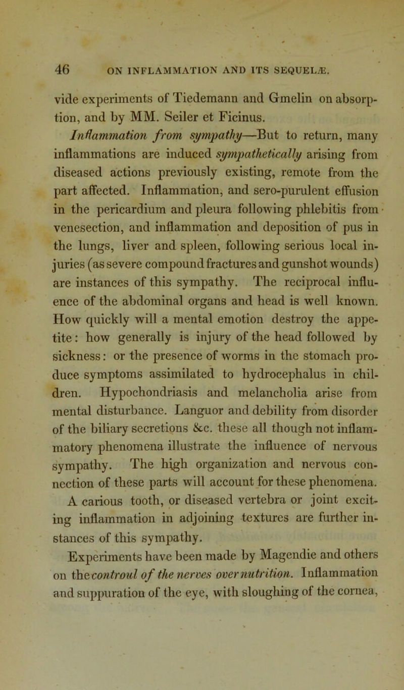 vide experiments of Tiedemann and Gmelin on absorp- tion, and by MM. Seiler et Ficinus. Iniiammation from symjmthy—But to return, many inflammations are induced sympathetically arising from diseased actions previously existing, remote from the part affected. Inflammation, and sero-purulent effusion in the pericardium and pleura following phlebitis from venesection, and inflammation and deposition of pus in the lungs, liver and spleen, following serious local in- juries (as severe compound fractures and gunshot wounds) are instances of this sympathy. The reciprocal influ- ence of the abdominal organs and head is well known. How quickly will a mental emotion destroy the appe- tite : how generally is injury of the head followed by sickness: or the presence of worms in the stomach pro- duce symptoms assimilated to hydrocephalus in chil- dren. Hypochondriasis and melancholia arise from mental disturbance. Languor and debility from disorder of the biliary secretions &c. these all though not inflam- matoiy phenomena illustrate the influence of nervous sympathy. The high organization and nervous con- nection of these parts will account for these phenomena. A carious tooth, or diseased vertebra or joint excit- ing inflammation in adjoining textures are further in- stances of this sympathy. Experiments havD been made by Magendie and others on \h& controid of the nerves over nutrition. Inflammation and suppuration of the eye, with sloughing of the cornea.