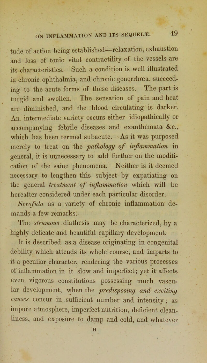 tucle of action being established—relaxation, exhaustion and loss of tonic vital contractility of the vessels are its characteristics. Such a condition is well illustrated in chronic ophthalmia, and chronic gonorrhoea, succeed- ing to the acute forms of these diseases. The part is turgid and swollen. The sensation of pain and heat are diminished, and the blood circulating is darker. An intermediate variety occurs either idiopathically or accompanying febrile diseases and exanthemata &c., which has been termed subacute. As it was purposed merely to treat on the pathology of infammation in general, it is uijnecessary to add further on the modifi- cation of the same phenomena. Neither is it deemed necessary to lengthen this subject by expatiating on the general treatment of inflammation which will be hereafter considered under each particular disorder. Scrofula as a variety of chronic inflammation de- mands a few remarks. The strumous diathesis may be characterized, by a highly delicate and beautiful capillary development. It is described as a disease originating in congenital debility which attends its whole course, and imparts to it a peculiar character, rendering the various processes of inflammation in it slow and imperfect; yet it affects even vigorous constitutions possessing much vascu- lar development, when the j)redisposing and exciting causes concur in sufficient number and intensity; as impure atmosphere, imperfect nutrition, deficient clean- liness, and exposure to damp and cold, and whatever » ■ H