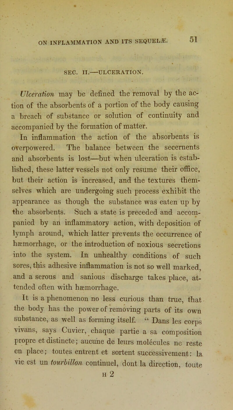 SEC. II.—ULCERATION. Ulceration may be defined the removal by the ac- tion of the absorbents of a portion of the body causing a breach of substance or solution of continuity and accompanied by the formation of matter. In inflammation the action of the absorbents is overpowered. The balance between the secements and absorbents is lost—^but when ulceration is estab- lished, these latter vessels not only resume their office, but their action is increased, and the textures them- selves which are undergoing such process exhibit the appearance as though the substance was eaten up by the absorbents. Such a state is preceded and accom- panied by art inflammatory action, with deposition of lymph around, which latter prevents the occurrence of hBemorrhage, or the introduction of noxious secretions into the system. In unhealthy conditions of such sores, this adhesive inflammation is not so well marked, and a serous and sanious discharge takes place, at- tended often with haemorrhage. It is a phenomenon no less curious than true, that the body has the power of removing parts of its own substance, as well as forming itself. “ Dans les corps vivans, says Cuvier, chaque partie a sa composition piopre etdistincte; aucuhe de leurs molecules ne reste en place; toutes entrent et sortent successivement; la vie est un tourbillon continuel, dont la direction, toute H 2