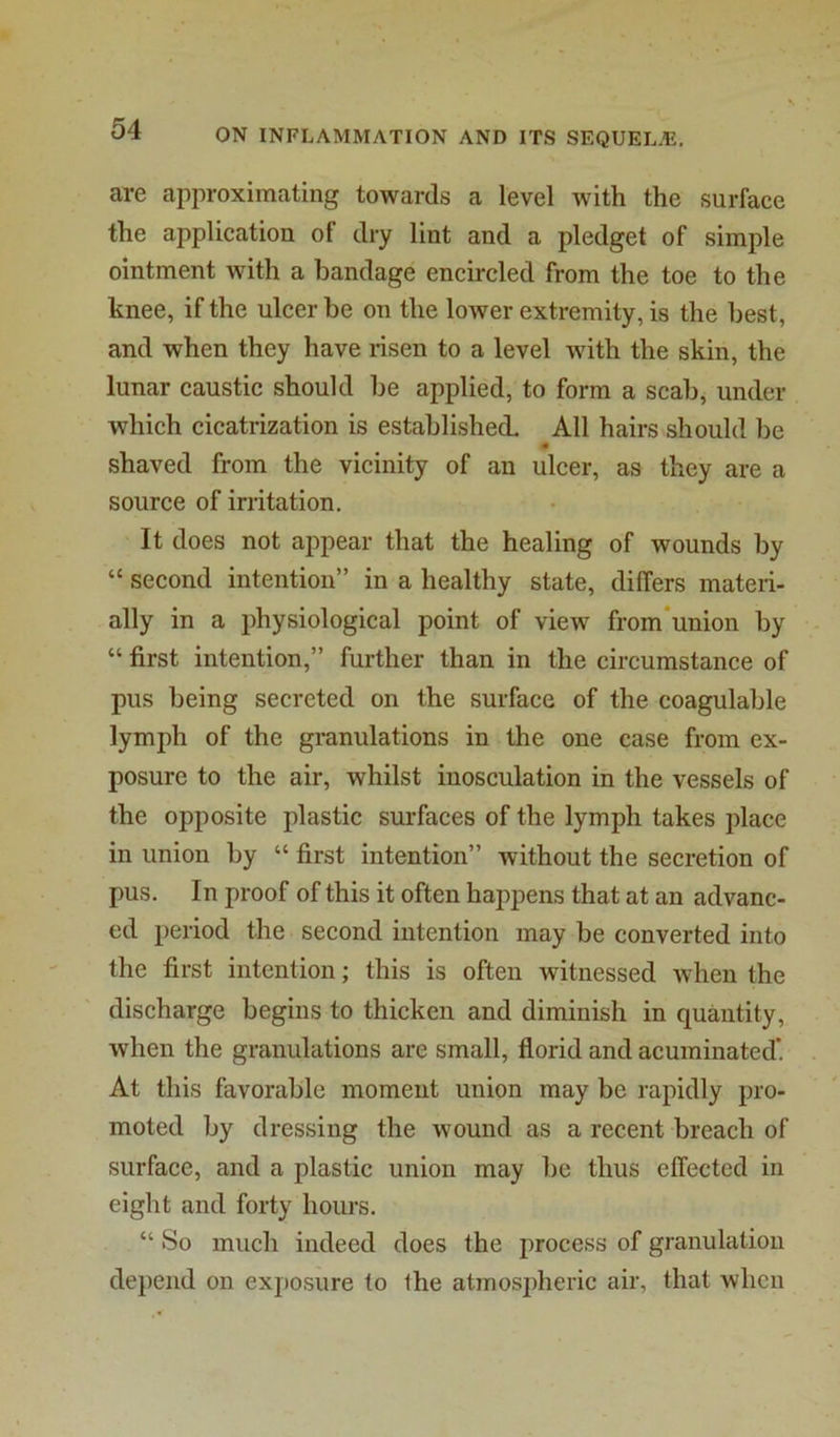 are approximating towards a level with the surface the application of dry lint and a pledget of simple ointment with a bandage encircled from the toe to the knee, if the ulcer be on the lower extremity, is the best, and when they have risen to a level with the skin, the lunar caustic should be applied, to form a scab, under which cicatrization is established. All hairs should be shaved from the vicinity of an ulcer, as they are a source of irritation. It does not appear that the healing of wounds by “ second intention” in a healthy state, differs materi- ally in a physiological point of view from*union by “ first intention,” further than in the circumstance of pus being secreted on the surface of the coagulable lymph of the granulations in the one case from ex- posure to the air, whilst inosculation in the vessels of the opposite plastic surfaces of the lymph takes place in union by “ first intention” without the secretion of pus. In proof of this it often happens that at an advanc- ed period the second intention may be converted into the first intention; this is often witnessed when the discharge begins to thicken and diminish in quantity, when the granulations are small, florid and acuminated’ At this favorable moment union may be rapidly pro- moted by dressing the wound as a recent breach of surface, and a plastic union may be thus effected in eight and forty hours. “ So much indeed does the process of granulation depend on exposure to Ihe atmospheric air, that when