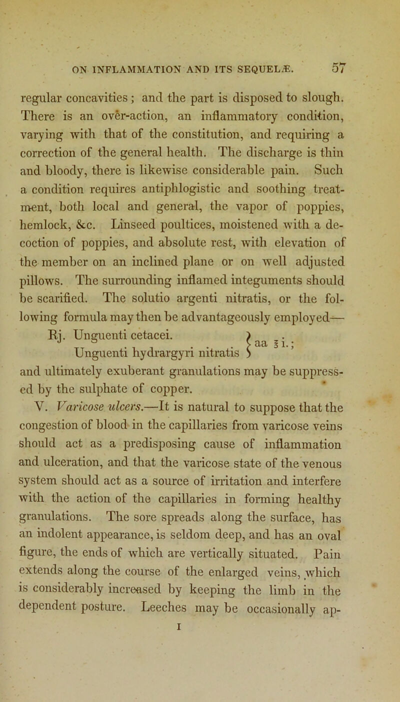 regular concavities; and the part is disposed to slough. There is an over-action, an inflammatory condition, vaiying with that of the constitution, and requiring a correction of the general health. The discharge is thin and bloody, there is likewise considerable pain. Such a condition requires antiphlogistic and soothing treat- ment, both local and genei-al, the vapor of poppies, hemlock, &c. Linseed poultices, moistened with a de- coction of poppies, and absolute rest, with elevation of the member on an inclined plane or on Avell adjusted pillows. The surrounding inflamed integuments should be scarified. The solutio argenti nitratis, or the fol- lowing formula may then be advantageously employed^— Ri. Unguenti cetacei. ) ® , . > aa i 1.; Unguenti hydrargyri nitratis > and ultimately exuberant granulations may be suppress- ed by the sulphate of copper. V. Varicose ulcers.—It is natural to suppose that the congestion of blood in the capillaries from varicose veins should act as a predisposing cause of inflammation and ulceration, and that the varicose state of the venous system should act as a source of irritation and interfere with the action of the capillaries in forming healthy granulations. The sore spreads along the surface, has an indolent appearance, is seldom deep, and has an oval figure, the ends of which are vertically situated. Pain extends along the course of the enlarged veins, which is considerably increased by keeping the limb in the dependent posture. Leeches may be occasionally ap- I