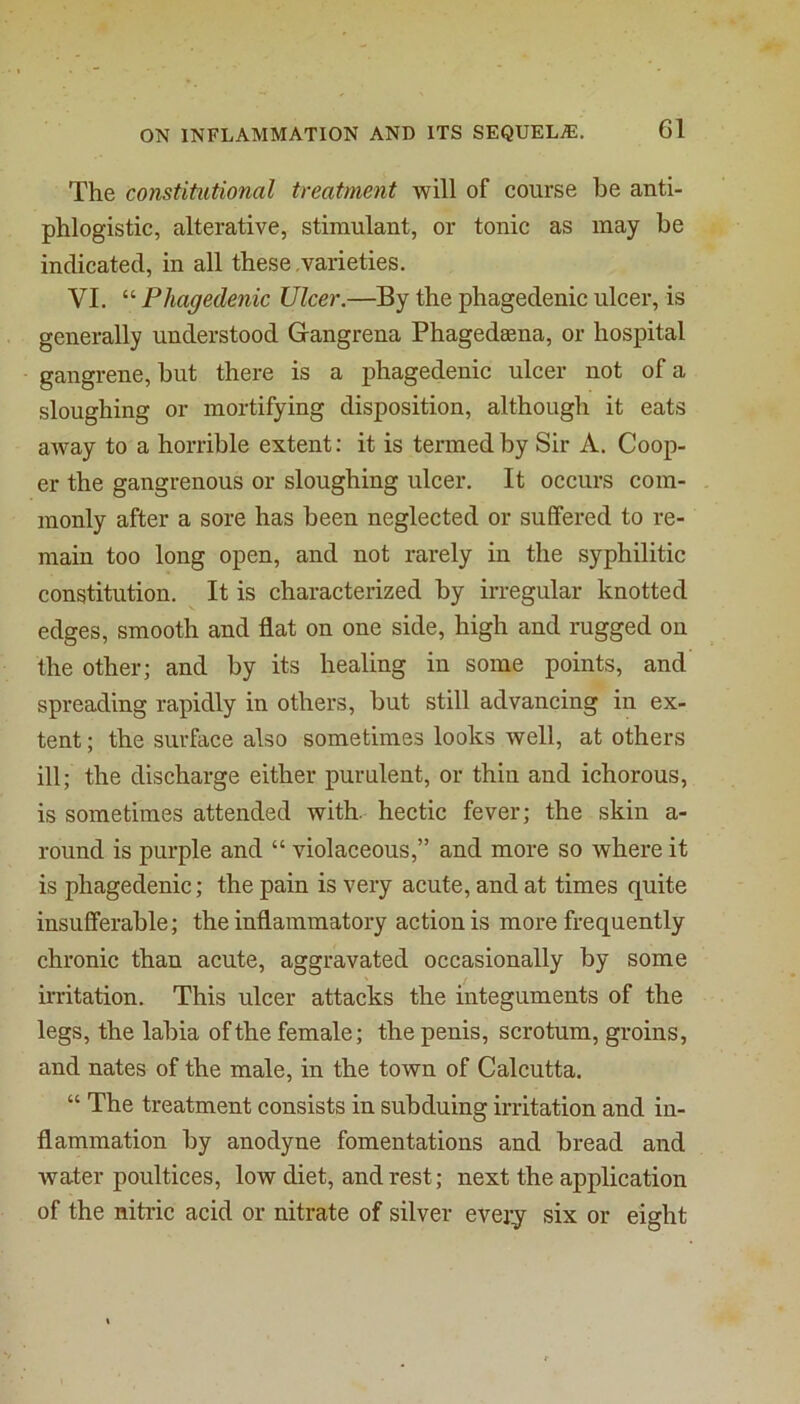 The constitutional treatment will of course be anti- phlogistic, alterative, stimulant, or tonic as may be indicated, in all these varieties. VI. “ Phagedenic Ulcer.—By the phagedenic ulcer, is generally understood Gangrena Phagedsena, or hospital gangrene, but there is a phagedenic ulcer not of a sloughing or mortifying disposition, although it eats away to a horrible extent: it is termed by Sir A. Coop- er the gangrenous or sloughing ulcer. It occurs com- monly after a sore has been neglected or suffered to re- main too long open, and not rarely in the syphilitic constitution. It is characterized by irregular knotted edges, smooth and flat on one side, high and rugged on the other; and by its healing in some points, and spreading rapidly in others, but still advancing in ex- tent ; the surface also sometimes looks well, at others ill; the discharge either purulent, or thin and ichorous, is sometimes attended with, hectic fever; the skin a- round is purple and “ violaceous,” and more so where it is phagedenic; the pain is very acute, and at times quite insufferable; the inflammatory action is more frequently chronic than acute, aggravated occasionally by some irritation. This ulcer attacks the integuments of the legs, the labia of the female; the penis, scrotum, groins, and nates of the male, in the town of Calcutta. “ The treatment consists in subduing irritation and in- flammation by anodyne fomentations and bread and water poultices, low diet, and rest; next the application of the nitric acid or nitrate of silver every six or eight