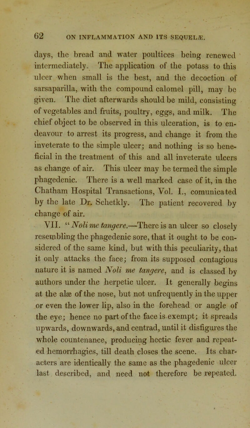 days, the bread and water poultices being renewed ' intermediately. The application of the potass to this ulcer when small is the best, and the decoction of sarsaparilla, with the compound calomel pill, may be given. The diet afterwards should be mild, consisting of vegetables and fruits, poultry, eggs, and milk. The chief object to be observed in this ulceration, is to en- deavour to an-est its progress, and change it from the inveterate to the simple ulcer; and nothing is so bene- ficial in the treatment of this and all inveterate ulcers as change of air. This ulcer may be termed the simple phagedenic. There is a well marked case of it, in the Chatham Hospital Transactions, Vol. I., comunicated by the late Dr. Schetkly. The patient recovered by change of air. VII. Nolime tangere.—There is an ulcer so closely resembling the phagedenic sore, that it ought to be con- sidered of the same kind, but with this peculiarity, that it only attacks the face; from its supposed contagious nature it is named Noli me tangere, and is classed by authors under the herpetic ulcer. It generally begins at the alae of the nose, but not unfrequently in the upper or even the lower lip, also in the forehead or angle of the eye; hence no part of the face is.exempt; it spreads upwards, downwards, and centrad, until it disfigui’es the whole countenance, producing hectic fever and rejjeat- ed hemorrhagies, till death closes the scene. Its char- acters are identically the same as the phagedenic ulcer last described, and need not therefore be repeated.