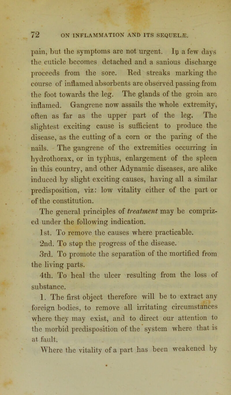 pain, liut. the symptoms are not urgent. lii a few days the cuticle becomes detached and a sanious discharge proceeds from the sore. Ked streaks marking the course of inflamed absorbents are observed passing from the foot towards the leg. The glands of the groin are inflamed. Gangrene now assails the whole extremity, often as far as the upper part of the leg. The slightest exciting cause is sufficient to produce the disease, as the cutting of a com or the paring of the nails. The gangrene of the extremities occurring in hydrothorax, or in typhus, enlargement of the spleen in this country, and other Adynamic diseases, are alike induced by slight exciting causes, having all a similar predisposition, viz: low vitality either of the part or of the constitution. The general principles of treatment may be compriz- ed under the following indication. 1st. To remove the causes where practicable. 2nd. To stop the progress of the disease. 3rd. To promote the separation of the mortified from the living parts. 4th. To heal the ulcer resulting from the loss of substance. 1. The first object therefore will be to extract any foreign bodies, to remove all irritating circumstances where they may exist, and to direct our attention to the morbid predisposition of the system where that is at fault. Where the vitality of a part has been weakened by