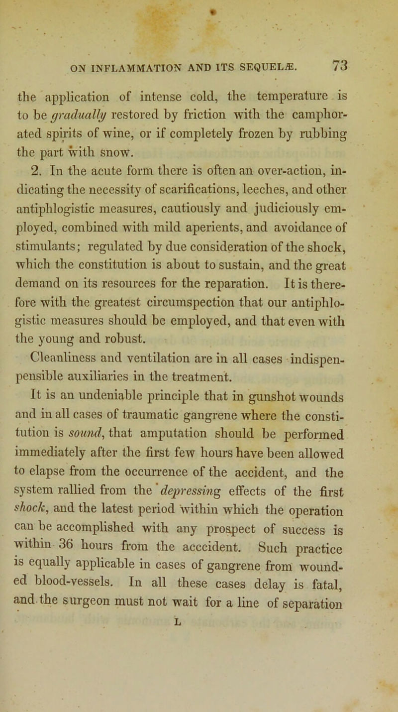 the application of intense cold, the temperature is to be gradually restored by friction with the camphor- ated spirits of wine, or if completely frozen by rubbing the paid with snow. 2. In the acute form there is often an over-action, in- dicating the necessity of scarifications, leeches, and other antiphlogistic measures, cautiously and judiciously em- ployed, combined with mild aperients, and avoidance of stimulants; regulated by due consideration of the shock, which the constitution is about to sustain, and the great demand on its resources for the reparation. It is there- fore with the greatest circumspection that our antiphlo- gistic measures should be employed, and that even with the young and robust. Cleanliness and ventilation are in all cases indispen- pensible auxiliaries in the treatment. It is an undeniable principle that in gunshot wounds and in all cases of traumatic gangrene where the consti- tution is sound, that amputation should be performed immediately after the first few hours have been allowed to elapse from the occun-ence of the accident, and the system rallied from the depressing effects of the first shock, and the latest period within which the operation can be accomplished with any prospect of success is within 36 hours from the acccident. Such practice is equally applicable in cases of gangrene from wound- ed blood-vessels. In all these cases delay is fatal, and.the surgeon must not wait for a line of separation L