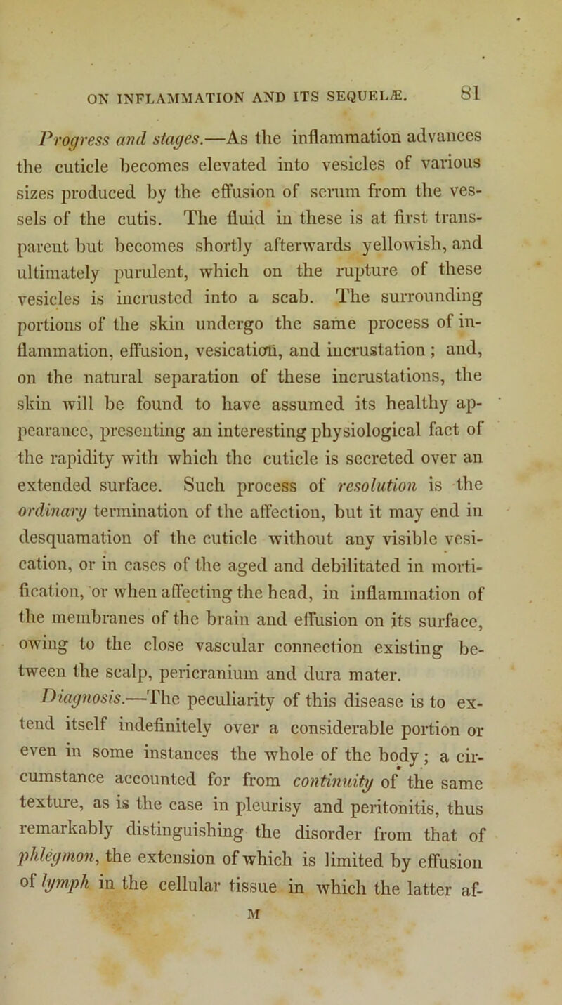 Progress and stages.—As the inflamniation advances the cuticle becomes elevated into vesicles of various sizes produced by the effusion of serum from the ves- sels of the cutis. The fluid in these is at first trans- parent hut becomes shortly afterwards yellowish, and ultimately purulent, which on the rupture of these vesicles is incrusted into a scab. The surrounding portions of the skin undergo the same process of in- flammation, effusion, vesication, and incrustation; and, on the natural separation of these incmstations, the skin will he found to have assumed its healthy ap- pearance, presenting an interesting physiological fact of the rapidity with which the cuticle is secreted over an extended surface. Such process of resolution is the ordinary termination of the aft’ection, but it may end in desquamation of the cuticle without any visible vesi- cation, or in cases of the aged and debilitated in morti- fication, or when affecting the head, in inflammation of the membranes of the brain and effusion on its surface, owing to the close vascular connection existing be- tween the scalp, pericranium and dura mater. Diagnosis.—The peculiarity of this disease is to ex- tend itself indefinitely over a considerable portion or even in some instances the whole of the body; a cir- cumstance accounted for from continuity of the same texture, as is the case in jAeurisy and peritonitis, thus remarkably distinguishing the disorder from that of 2’>hlegmon^ the extension of which is limited by effusion of lymph in the cellular tissue in which the latter af-