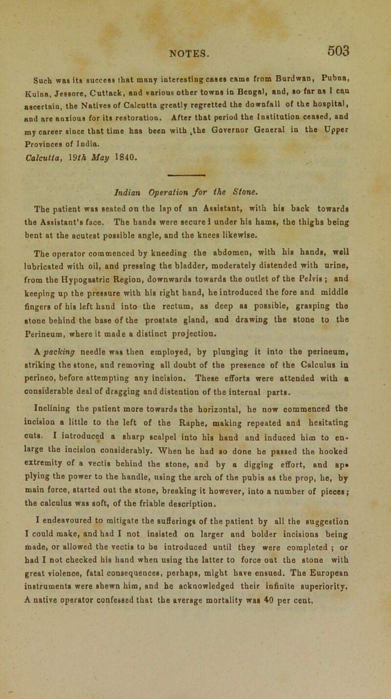 Such was its success that many interesting cases came from Burdwan, Pubna, Kulna, Jessore, Cuttack, and various other towns in Bengal, and, so far as 1 can ascertain, the Natives of Calcutta greatly regretted the downfall of the hospital, and are anxious for its restoration. After that period the Institution ceased, and my career since that time has been with .the Governor General in the Upper Provinces of India. Calcutta, 19fA May 1840. Indian Operation for the Stone. The patient was seated on the lap of an Assistant, with his back towards the Assistant’s face. The bands were secure! under his hams, the thighs being bent at the acutest possible angle, and the knees likewise. The operator commenced by kneeding the abdomen, with his hands, weil lubricated with oil, and pressing the bladder, moderately distended with urine, from the Hypogastric Region, downwards towards the outlet of the Pelvis ; and keeping up the pressure with bis right band, he introduced the fore and middle fingers of his left hand into the rectum, as deep as possible, grasping the stone behind the base of the prostate gland, and drawing the stone to the Perineum, where it made a distinct projection. A packing needle was then employed, by plunging it into the perineum, striking the stone, and removing all doubt of the presence of the Calculus in perineo, before attempting any incision. These efforts were attended with a considerable deal of dragging and distention of the internal parts. Inclining the patient more towards the horizontal, he now commenced the incision a little to the left of the Raphe, making repeated and hesitating cuts. I introduced a sharp scalpel into his hand and induced him to en» large the incision considerably. When be had so done ho passed the hooked extremity of a vectis behind the atone, and by a digging effort, and ap« plying the power to the handle, nsing the arch of the pubis as the prop, he, by main force, started out the stone, breaking it however, into a number of pieces; the calculus was soft, of the friable description. I endeavoured to mitigate the sufferings of the patient by all the suggestion I could make, and had I not insisted on larger and bolder incisions being made, or allowed the vectis to be introduced until they were completed ; or had I not checked bis band when using the latter to force out the stone with great violence, fatal consequences, perhaps, might have ensued. The European instruments were shewn him, and be acknowledged their infinite superiority, A native operator confessed that the average mortality was 40 per cent.