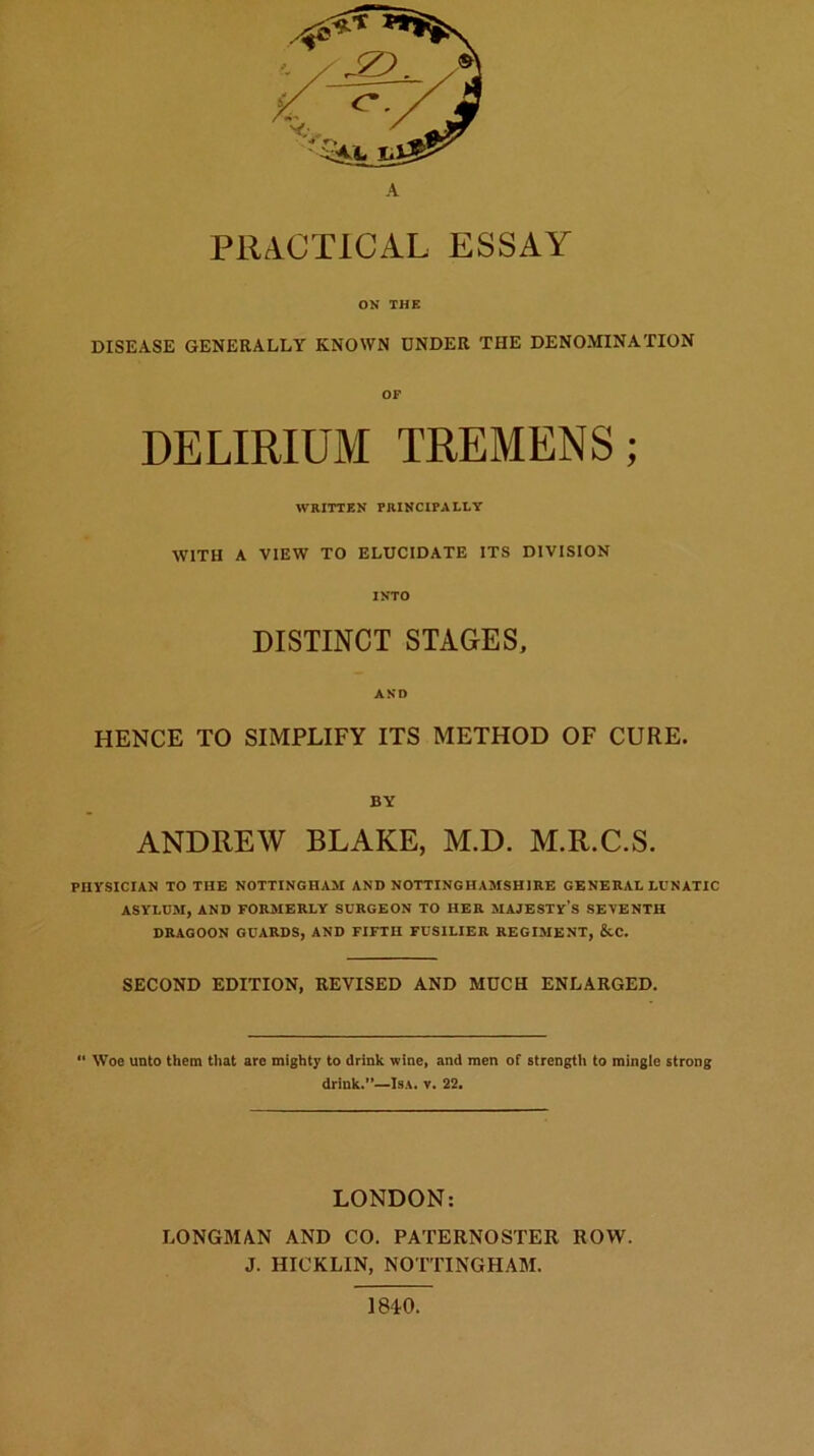 A PRACTICAL ESSAY ON THE DISEASE GENERALLY KNOWN UNDER THE DENOMINATION DELIRIUM TREMENS; WRITTEN PRINCIPALLY WITH A VIEW TO ELUCIDATE ITS DIVISION INTO DISTINCT STAGES, AND HENCE TO SIMPLIFY ITS METHOD OF CURE. BY ANDREW BLAKE, M.D. M.R.C.S. PHYSICIAN TO THE NOTTINGHAM AND NOTTINGHAMSHIRE GENERAL LUNATIC ASYLUM, AND FORMERLY SURGEON TO HER MAJESTY’S SEYENTH DRAGOON GUARDS, AND FIFTH FUSILIER REGIMENT, &C. SECOND EDITION, REVISED AND MUCH ENLARGED. Woe unto them that are mighty to drink wine, and men of strength to mingio strong drink.”—Isa. v. 22. LONDON: LONGMAN AND CO. PATERNOSTER ROW. J. HICKLIN, NOTTINGHAM. 1840.