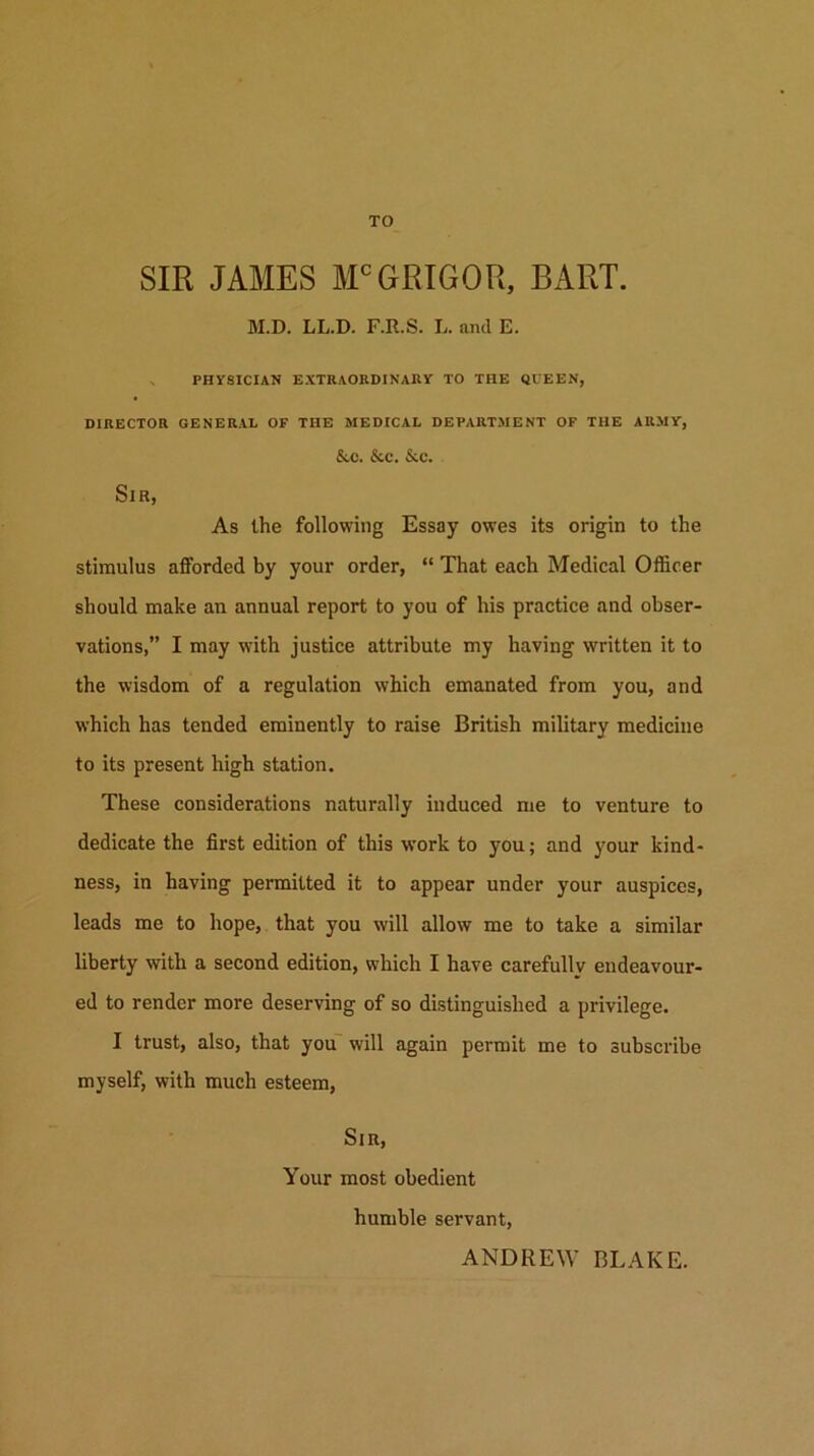 TO SIR JAMES M'GRIGOR, BART. M.D. LL.D. F.R.S. L. and E. V PHYSICIAN EXTRAORDINARY TO THE QUEEN, DIRECTOR GENERAL OF THE MEDICAL DEPARTMENT OP THE ARMY, &C. &C. &C. Sir, As the following Essay owes its origin to the stimulus afforded by your order, “ That each Medical Officer should make an annual report to you of his practice and obser- vations,” I may with justice attribute my having written it to the wisdom of a regulation which emanated from you, and which has tended eminently to raise British military medicine to its present high station. These considerations naturally induced me to venture to dedicate the first edition of this work to you; and your kind- ness, in having permitted it to appear under your auspices, leads me to hope, that you will allow me to take a similar liberty with a second edition, which I have carefully endeavour- ed to render more deserving of so distinguished a privilege. I trust, also, that you“ will again permit me to subscribe myself, with much esteem, Sir, Your most obedient humble servant, ANDREW BLAKE.