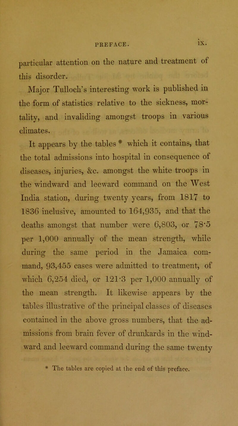 particular attention on the nature and treatment of this disorder. Major Tulloch’s interesting work is published in the form of statistics relative to the sickness, mor- tality, and invaliding amongst troops in various climates. It appears by the tables * which it contains, that the total admissions into hospital in consequence of diseases, injuries, &c. amongst the white troops in the windward and leeward command on the West India station, during twenty years, from 181? to 183G inclusive, amounted to 164,935, and that the deaths amongst that number were 6,803, or 78’5 per 1,000 annually of the mean strength, while during the same period in the Jamaica com- mand, 93,455 cases were admitted to treatment, of which 6,254 died, or 121 *3 per 1,000 annually of the mean strength. It likewise appears by the tables illustrative of the principal classes of diseases contained in the above gross numbers, that the ad- missions from brain fever of drunkards in the wind- ward and leeward command during the same twenty * The tables are copied at the end of this preface.