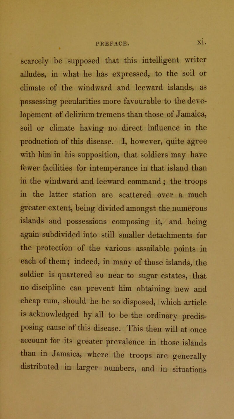 scarcely be supposed that this intelligent writer alludes, in what he has expressed, to the soil or climate of the windward and leeward islands, as possessing pecularities more favourable to the deve- lopement of delirium tremens than those of Jamaica, soil or climate having no direct influence in the production of this disease. I, however, quite agree with him in his supposition, that soldiers may have fewer facilities for intemperance in that island than in the windward and leeward command; the troops in the latter station are scattered over a much greater extent, being divided amongst the numerous islands and possessions composing it, and being again subdivided into still smaller detachments for the protection of the various assailable points in each of them; indeed, in many of those islands, the soldier is quartered so near to sugar estates, that no discipline can prevent him obtaining new and cheap rum, should he be so disposed, which article is acknowledged by all to be the ordinary predis- posing cause of this disease. This then will at once account for its greater prevalence in those islands than in Jamaica, where the troops are generally distributed in larger numbers, and in situations