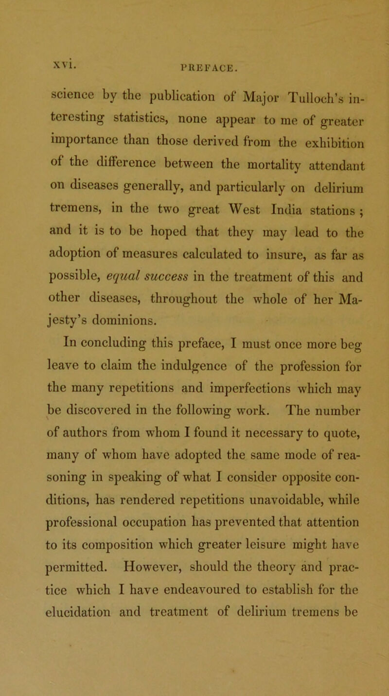 science by the publication of Major Tulloch’s in- teresting statistics, none appear to nie of greater importance than those derived from the exhibition of the difference between the mortality attendant on diseases generally, and particularly on delirium tremens, in the two great West India stations ; and it is to be hoped that they may lead to the adoption of measures calculated to insure, as far as possible, equal success in the treatment of this and other diseases, throughout the whole of her Ma- jesty’s dominions. In concluding this preface, I must once more beg leave to claim the indulgence of the profession for the many repetitions and imperfections which may be discovered in the following work. The number of authors from whom I found it necessary to quote, many of whom have adopted the same mode of rea- soning in speaking of what I consider opposite con- ditions, has rendered repetitions unavoidable, while professional occupation has prevented that attention to its composition which greater leisure might have permitted. However, should the theory and prac- tice which I have endeavoured to establish for the elucidation and treatment of delirium tremens be