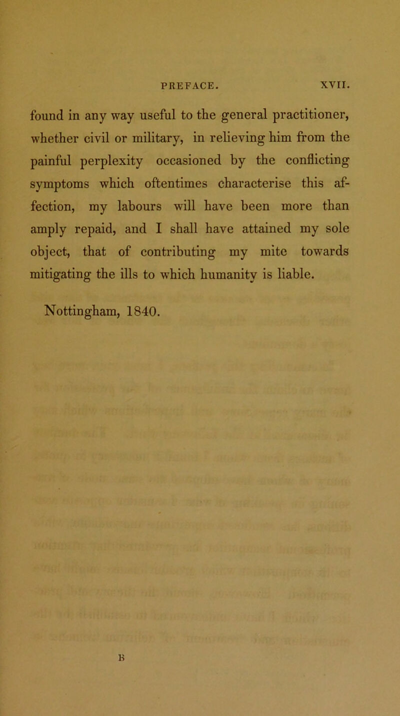 found in any way useful to the general practitioner, whether civil or military, in relieving him from the painful perplexity occasioned by the conflicting symptoms which oftentimes characterise this af- fection, my labours will have been more than amply repaid, and I shall have attained my sole object, that of contributing my mite towards mitigating the ills to which humanity is liable. Nottingham, 1840.