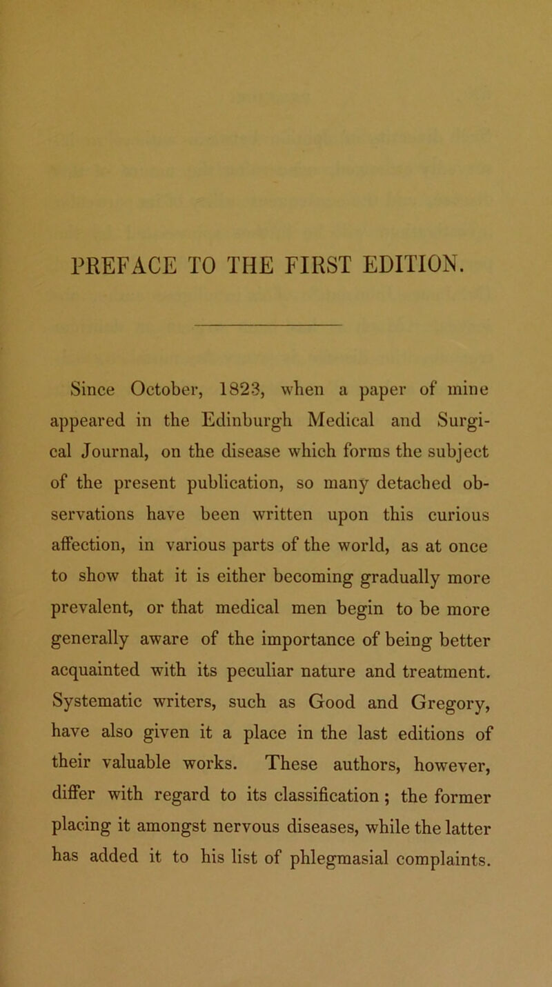 PREFACE TO THE FIRST EDITION. Since October, 1823, when a paper of mine appeared in the Edinburgh Medical and Surgi- cal Journal, on the disease which forms the subject of the present publication, so many detached ob- servations have been written upon this curious affection, in various parts of the world, as at once to show that it is either becoming gradually more prevalent, or that medical men begin to be more generally aware of the importance of being better acquainted with its peculiar nature and treatment. Systematic writers, such as Good and Gregory, have also given it a place in the last editions of their valuable works. These authors, however, differ with regard to its classification; the former placing it amongst nervous diseases, while the latter has added it to his list of phlegraasial complaints.