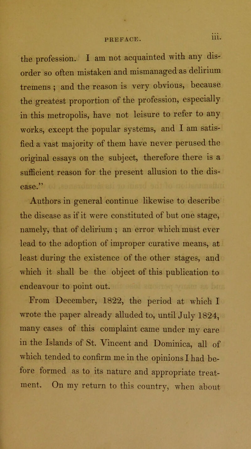 the profession. I am not acquainted with any dis- order so often mistaken and mismanaged as delirium tremens ; and the reason is very obvious, because the greatest proportion of the profession, especially in this metropolis, have not leisure to refer to any works, except the popular systems, and I am satis- fied a vast majority of them have never perused the original essays on the subject, therefore there is a sufficient reason for the present allusion to the dis- ease.” Authors in general continue likewise to describe the disease as if it were constituted of but one stage, namely, that of delirium ; an error which must ever lead to the adoption of improper curative means, at least during the existence of the other stages, and which it shall be the object of this publication to endeavour to point out. From December, 1822, the period at which I wrote the paper already alluded to, until July 1824, many cases of this complaint came under my care in the Islands of St. Vincent and Dominica, all of which tended to confirm me in the opinions I had be- fore formed as to its nature and appropriate treat- ment. On my return to this country, when about