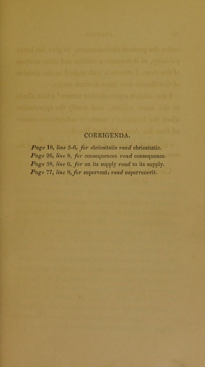 CORRIGENDA. Page 18, line 5-6, for ebriositatis read ebriositatic. Page 26, line 8, for consequences read consequence. Page 38, line 6, for on its supply read to its supply. Page 77, line 8, for supervent t read supervenerit.