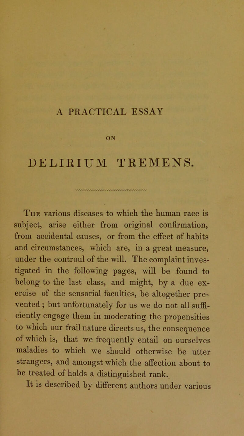 A PRACTICAL ESSAY ON DELIRIUM TREMENS. The various diseases to which the human race is subject, arise either from original confirmation, from accidental causes, or from the effect of habits and circumstances, which are, in a great measure, under the controul of the will. The complaint inves- tigated in the following pages, will be found to belong to the last class, and might, by a due ex- ercise of the sensorial faculties, be altogether pre- vented ; but unfortunately for us we do not all suffi- ciently engage them in moderating the propensities to which our frail nature directs us, the consequence of which is, that we frequently entail on ourselves maladies to which we should otherwise be utter strangers, and amongst which the affection about to be treated of holds a distinguished rank. It is described by different authors under various