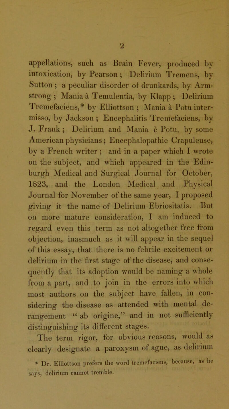 appellations, such as Brain Fever, produced by intoxication, by Pearson; Delirium Tremens, by Sutton ; a peculiar disorder of drunkards, by Arm- strong ; Mania a Temulentia, by Klapp ; Delirium Tremefaciens,* by Elliottson ; Mania a Potu inter- misso, by Jackson ; Encephalitis Tretnefaciens, by J. Frank; Delirium and Mania e Potu, by some American physicians; Encephalopathie Crapuleuse, by a French writer; and in a paper which I wrote on the subject, and which appeared in the Edin- burgh Medical and Surgical Journal for October, 1823, and the London Medical and Physical Journal for November of the same year, I proposed giving it the name of Delirium Ebriositatis. But on more mature consideration, I am induced to regard even this term as not altogether free from objection, inasmuch as it will appear in the sequel of this essay, that there is no febrile excitement or delirium in the first stage of the disease, and conse- quently that its adoption would be naming a whole from a part, and to join in the errors into which most authors on the subject have fallen, in con- sidering the disease as attended with mental de- rangement “ ab origine,” and in not sufficiently distinguishing its different stages. The term rigor, for obvious reasons, would as clearly designate a paroxysm of ague, as delirium * Dr. Elliottson prefers the word tremofaciens, because, as he says, delirium cannot tremble.