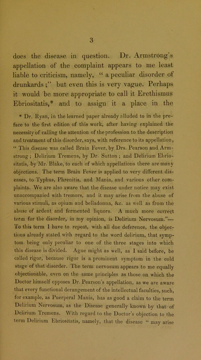 does the disease in question. Dr. Armstrong’s appellation of the complaint appears to me least liable to criticism, namely, “ a peculiar disorder of drunkards but even this is very vague. Perhaps it would be more appropriate to call it Erethismus Ebriositatis,* and to assign it a place in the * Dr. Ryan, in the learned paper already alluded to in the pre- face to the first edition of this work, after having explained the necessity of calling the attention of the profession to the description and treatment of this disorder, says, with reference to its appellation, “ This disease was called Brain Fever, by Drs. Pearson and Arm- strong ; Delirium Tremens, by Dr. Sutton ; and Delirium Ehrio- sitatis, by Mr. Blake, to each of which appellations there are many objections. The term Brain Fever is applied to very different dis- eases, to Typhus, Phrenitis, and Mania, and various other com- plaints. We are also aware that the disease under notice may exist unaccompanied with tremors, and it may arise from the abuse of various stimuli, as opium and belladonna, &c. as well as from the abuse of ardent and fermented liquors. A much more correct term for the disorder, in my opinion, is Delirium Nervosum.”— To this term I have to repeat, with all due deference, the objec- tions already stated with regard to the word delirium, that symp- tom being only peculiar to one of the three stages into which this disease is divided. Ague might as well, as I said before, be called rigor, because rigor is a prominent symptom in the cold stage of that disorder. The term nervosum appears to me equally objectionable, even on the same principles as those on which the Doctor himself opposes Dr. Pearson’s appellation, as we are aware that every functional derangement of the intellectual faculties, such, for example, as Puerperal Mania, has as good a claim to the term Delirium Nervosum, as the Disease generally known by that of Delirium Tremens. With regard 1 o the Doctor's objection to the term Delirium Ebriositatis, namely, that the disease “ may arise