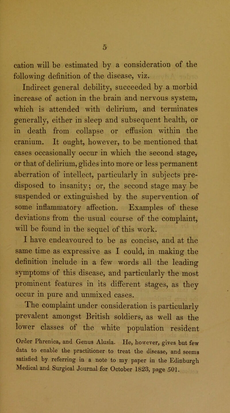 cation will be estimated by a consideration of the following definition of the disease, viz. Indirect general debility, succeeded by a morbid increase of action in the brain and nervous system, which is attended with delirium, and terminates generally, either in sleep and subsequent health, or in death from collapse or effusion within the cranium. It ought, however, to be mentioned that cases occasionally occur in which the second stage, or that of delirium, glides into more or less permanent aberration of intellect, particularly in subjects pre- disposed to insanity; or, the second stage may be suspended or extinguished by the supervention of some inflammatory affection. Examples of these deviations from the usual course of the complaint, will be found in the sequel of this work. I have endeavoured to be as concise, and at the same time as expressive as I could, in making the definition include in a few words all the leading symptoms of this disease, and particularly the most prominent features in its different stages, as they occur in pure and unmixed cases. The complaint under consideration is particularly prevalent amongst British soldiers, as well as the lower classes of the white population resident Order Phrenica, and Genus Alusia. He, however, gives but few data to enable the practitioner to treat the disease, and seems satisfied by referring in a note to my paper in the Edinburgh Medical and Surgical Journal for October 1823, page 501.