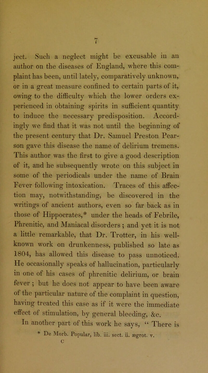 I ject. Such a neglect might be exeusable in an author on the diseases of England, where this com- plaint has been, until lately, comparatively unknown, or in a great measure confined to certain parts of it, owing to the diffieulty which the lower orders ex- perienced in obtaining spirits in suffieient quantity to induce the necessary predisposition. Accord- ingly we find that it was not until the beginning of the present century that Dr. Samuel Preston Pear- son gave this disease the name of delirium tremens. This author was the first to give a good description of it, and he subsequently wrote on this subjeet in some of the periodicals under the name of Brain Fever following intoxication. Traces of this aflFec- tion may, notwithstanding, be diseovered in the writings of ancient authors, even so far back as in those of Hippoerates,* under the heads of Febrile, Phrenitic, and Maniacal disorders ; and yet it is not a little remarkable, that Dr. Trotter, in his well- known work on drunkenness, published so late as 1804, has allowed this disease to pass unnoticed. He occasionally speaks of hallucination, particularly in one of his cases of phrenitic delirium, or brain fever ; but he does not appear to have been aware of the partieular nature of the eomplaint in question, having treated this ease as if it were the immediate effect of stimulation, by general bleeding, &c. In another part of this work he says, “ There is * De Morb. Popular, lib. iii. sect. ii. aegrot. v. C