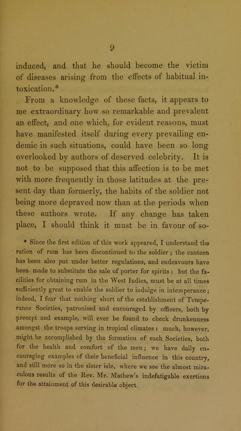 induced, and that he should become the victim of diseases arising from the effects of habitual in- toxication.* From a knowledge of these facts, it appears to me extraordinary how so remarkable and prevalent an effect, and one which, for evident reasons, must have manifested itself during every prevailing en- demic in such situations, could have been so long overlooked by authors of deserved celebrity. It is not to be supposed that this affection is to be met with more frequently in those latitudes at the pre- sent day than formerly, the habits of the soldier not being more depraved now than at the periods when these authors wrote. If any change has taken place, I should think it must be in favour of so- * Since the first edition of this work appeared, I understand the ration of rum has been discontinued to the soldier ; the canteen has been also put under better regulations, and endeavours have been made to substitute the sale of porter for spirits : but the fa- cilities for obtaining rum in the West Indies, must be at all times sufficiently great to enable the soldier to indulge in intemperance; indeed, I fear that nothing short of the establishment of Tempe- rance Societies, patronised and encouraged by officers, both by precept and example, will ever be found to check drunkenness amongst the troops serving in tropical climates : much, however, might be accomplished by the formation of such Societies, both for the health and comfort of the men; we have daily en- couraging examples of their beneficial influence in this country, and still more so in the sister isle, where we see the almost mira- culous results of the Rev. Mr. Mathew’s indefatigable exertions for the attainment of this desirable object.