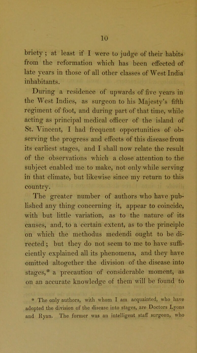 briety ; at least if I were to judge of their habits from the reformation which has been effected of late years in those of all other classes of West India inhabitants. During a residence of upwards of five years in the West Indies, as surgeon to his Majesty’s fifth regiment of foot, and during part of that time, while acting as principal medical officer of the island of St. Vincent, I had frequent opportunities of ob- serving the progress and effects of this disease from its earliest stages, and I shall now relate the result of the observations which a close attention to the subject enabled me to make, not only while serving in that climate, but likewise since my return to this country. The greater number of authors who have pub- lished any thing concerning it, appear to coincide, with but little variation, as to the nature of its causes, and, to a certain extent, as to the principle on which the methodus medendi ought to be di- rected ; but they do not seem to me to have suffi- ciently explained all its phenomena, and they have omitted altogether the division of the disease into stages,* a precaution of considerable moment, as on an accurate knowledge of them will be found to * The only authors, with whom I am acquainted, who have adopted the division of the disease into stages, are Doctors Lyons and Ryan. The former was an intelligent staff surgeon, who