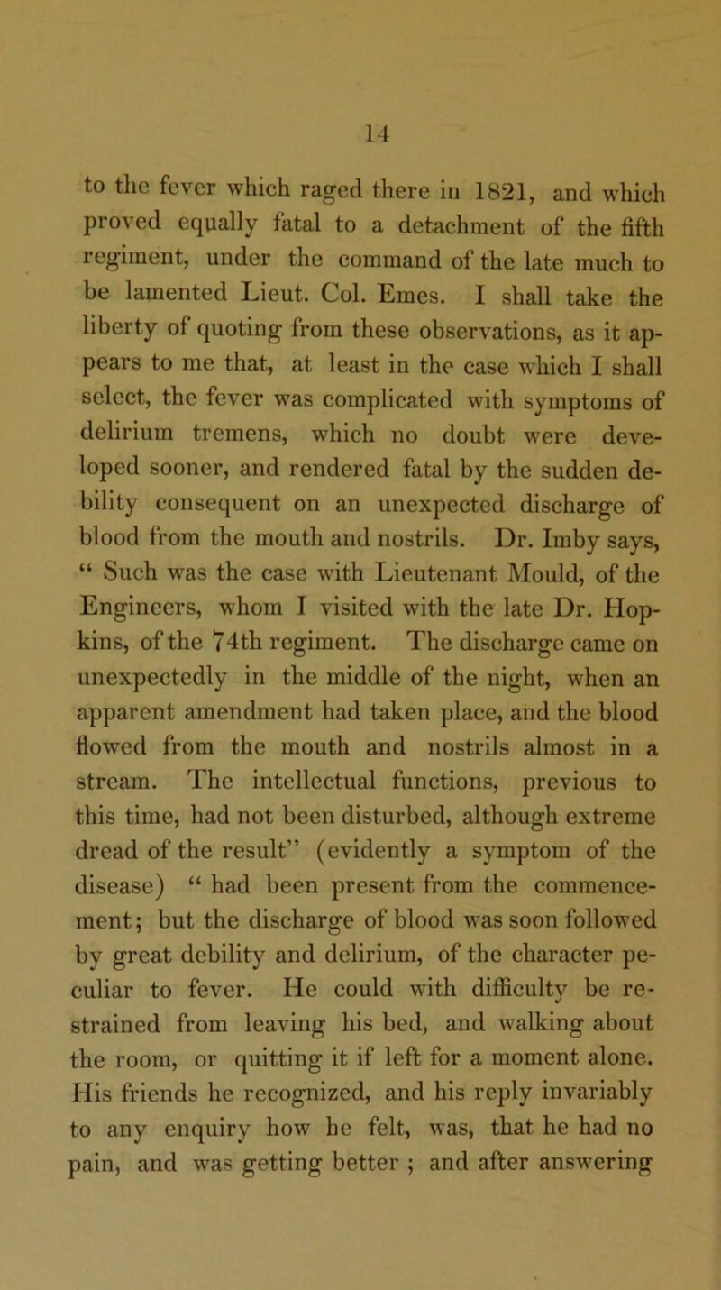 to the fever which raged there in 1821, and which proved equally fatal to a detachment of the fifth regiment, under the command of the late much to be lamented Lieut. Col. Ernes. I shall take the liberty of quoting from these observations, as it ap- pears to me that, at least in the case which I shall select, the fever was complicated with symptoms of delirium tremens, which no doubt were deve- loped sooner, and rendered fatal by the sudden de- bility consequent on an unexpected discharge of blood from the mouth and nostrils. Dr. Imby says, “ Such was the case with Lieutenant Mould, of the Engineers, whom I visited with the late Dr. Hop- kins, of the 74th regiment. The discharge came on unexpectedly in the middle of the night, when an apparent amendment had taken place, and the blood flowed from the mouth and nostrils almost in a stream. The intellectual functions, previous to this time, had not been disturbed, although extreme dread of the result” (evidently a symptom of the disease) “ had been present from the commence- ment ; but the discharge of blood was soon followed by great debility and delirium, of the character pe- culiar to fever. He could with difficulty be re- strained from leaving his bed, and walking about the room, or quitting it if left for a moment alone. His friends he recognized, and his reply invariably to any enquiry how he felt, was, that he had no pain, and was getting better ; and after ansv’ering