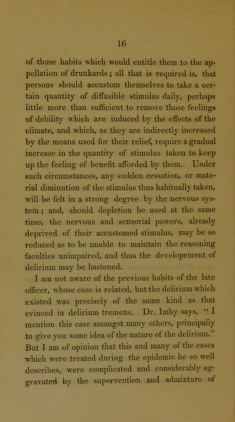 of those habits which would entitle them to the ap- pellation of drunkards; all that is required is, that persons should accustom themselves to take a cer- tain quantity of diffusible stimulus daily, perhaps little more than sufficient to remove those feelings of debility which are induced by the effects of the climate, and which, as they are indirectly increased by the means used for their relief, require a gradual increase in the quantity of stimulus taken to keep up the feeling of benefit afforded by them. Under such circumstances, any sudden cessation, or mate- rial diminution of the stimulus thus habitually taken, will be felt in a strong degree by the nervous sys- tem ; and, should depletion be used at the same time, the nervous and sensorial powers, already deprived of their accustomed stimulus, may be so reduced as to be unable to maintain the reasoning faculties unimpaired, and thus the developement of delirium may be hastened. I am not aware of the previous habits of the late officer, whose case is related, but the delirium wffiich existed was precisely of the same kind as that evinced in delirium tremens. Dr. Imby says, “ I mention this case amongst many others, principally to give you some idea of the nature of the delirium. But I am of opinion that this and many of the cases which were treated during the epidemic he so well describes, were complicated and considerably ag- gravated by the supervention and admixture of