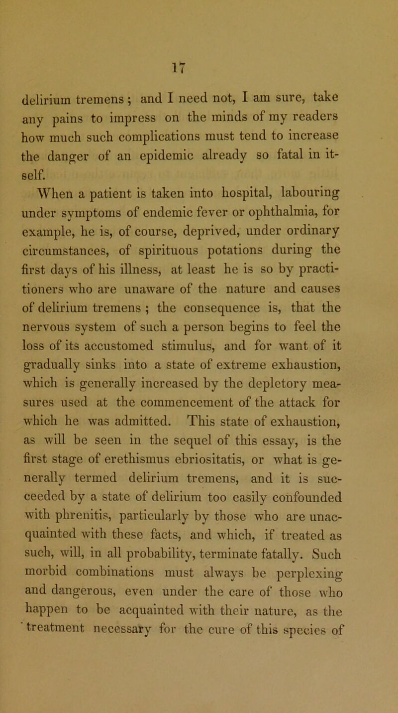 delirium tremens ; and I need not, I am sure, take any pains to impress on the minds of my readers how much such complications must tend to increase the danger of an epidemic already so fatal in it- self. When a patient is taken into hospital, labouring under symptoms of endemic fever or ophthalmia, for example, he is, of course, deprived, under ordinary circumstances, of spirituous potations during the first days of his illness, at least he is so by practi- tioners who are unaware of the nature and causes of delirium tremens ; the consequence is, that the nervous system of such a person begins to feel the loss of its accustomed stimulus, and for want of it gradually sinks into a state of extreme exhaustion, which is generally increased by the depletory mea- sures used at the commencement of the attack for which he was admitted. This state of exhaustion, as will be seen in the sequel of this essay, is the first stage of erethismus ebriositatis, or what is ge- nerally termed delirium tremens, and it is suc- ceeded by a state of delirium too easily confounded with phrenitis, particularly by those who are unac- quainted with these facts, and which, if treated as such, will, in all probability, terminate fatally. Such morbid combinations must always be perplexing and dangerous, even under the care of those who happen to be acquainted with their nature, as the treatment necessary for the cure of this species of