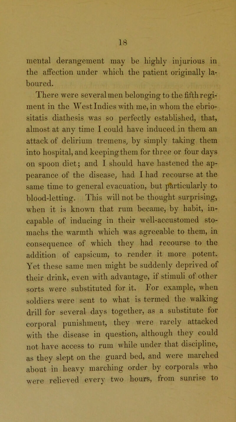 mental derangement may be bigbly injurious in the affection under which the patient originally la- boured. There were several men belonging to the fifth regi- ment in the West Indies with me, in whom the ebrio- sitatis diathesis was so perfectly established, that, almost at any time I could have induced in them an attack of delirium tremens, by simply taking them into hospital, and keeping them for three or four days on spoon diet; and I should have hastened the ap- pearance of the disease, had I had recourse at the same time to general evacuation, but particularly to blood-letting. This will not be thought surprising, when it is known that rum became, by habit, in- capable of inducing in their well-accustomed sto- machs the warmth which was agreeable to them, in consequence of which they had recourse to the addition of capsicum, to render it more potent. Yet these same men might be suddenly deprived of their drink, even with advantage, if stimuli of other sorts were substituted for it. For example, when soldiers were sent to what is termed the walking drill for several days together, as a substitute for corporal punishment, they were rarely attacked with the disease in question, although they could not have access to rum while under that discipline, as they slept on the guard bed, and were marched about in heavy marching order by corporals who were relieved every two hours, from sunrise to