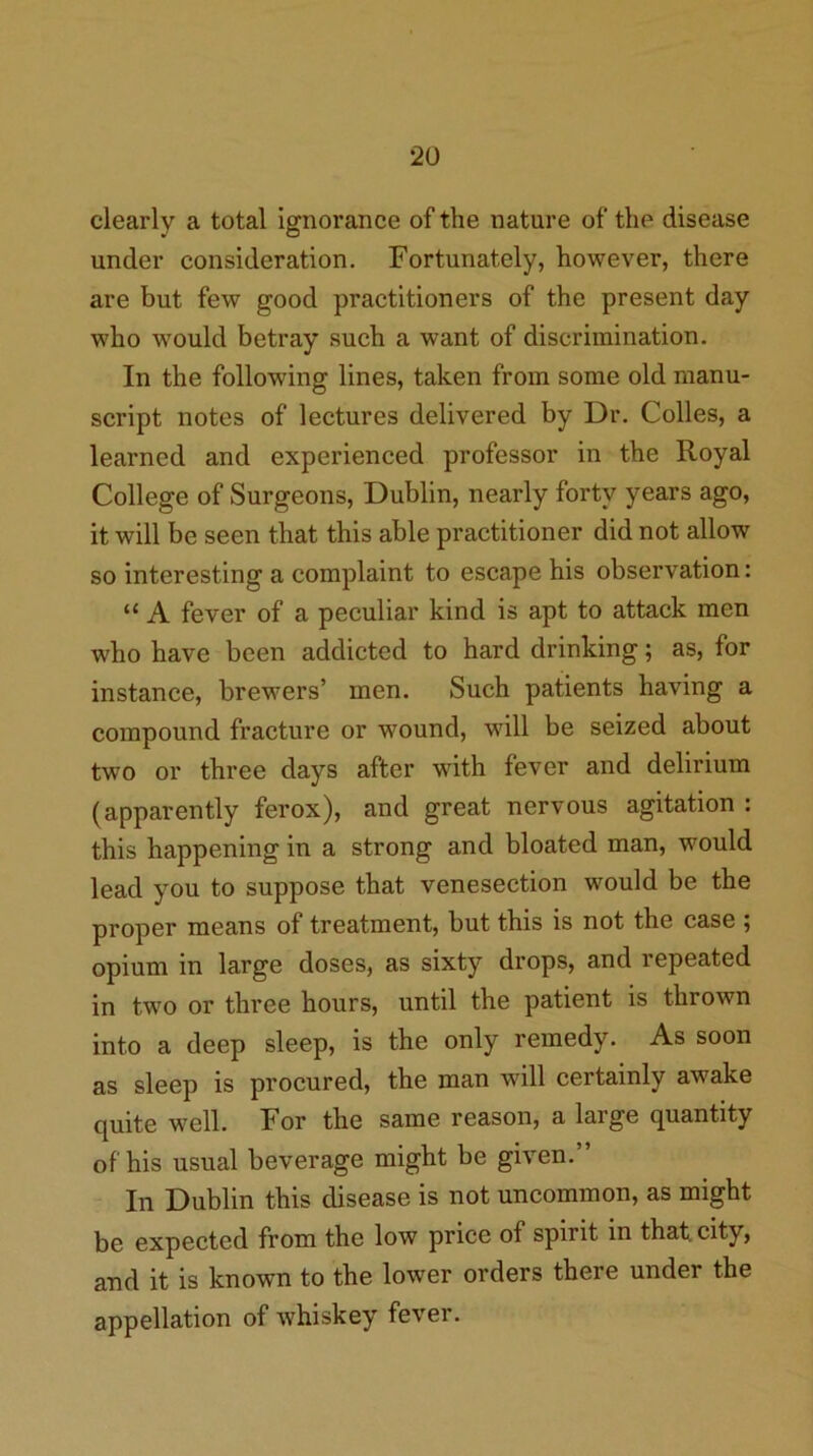 clearly a total ignorance of the nature of the disease under consideration. Fortunately, however, there are but few good practitioners of the present day who would betray such a want of discrimination. In the following lines, taken from some old manu- script notes of lectures delivered by Dr. Colies, a learned and experienced professor in the Royal College of Surgeons, Dublin, nearly forty years ago, it will be seen that this able practitioner did not allow so interesting a complaint to escape his observation: “ A fever of a peculiar kind is apt to attack men who have been addicted to hard drinking; as, for instance, brewers’ men. Such patients having a compound fracture or wound, will be seized about two or three days after with fever and delirium (apparently ferox), and great nervous agitation : this happening in a strong and bloated man, would lead you to suppose that venesection would be the proper means of treatment, but this is not the case ; opium in large doses, as sixty drops, and repeated in two or three hours, until the patient is thrown into a deep sleep, is the only remedy. As soon as sleep is procured, the man will certainly awake quite well. For the same reason, a large quantity of his usual beverage might be given.” In Dublin this disease is not uncommon, as might be expected from the low price of spirit in that, city, and it is known to the lower orders there under the appellation of whiskey fever.