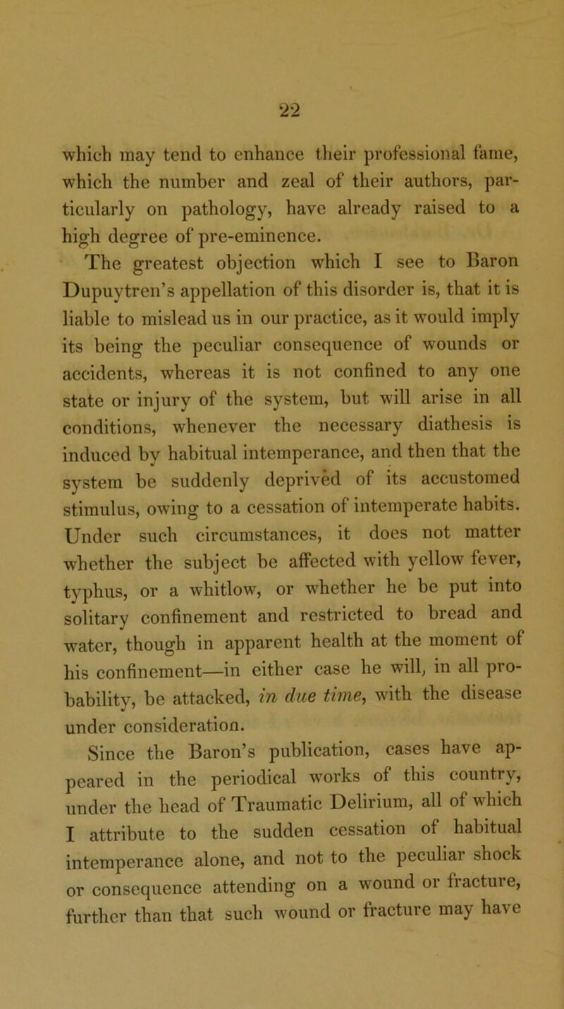 which may tend to enhance their professional fame, which the number and zeal of their authors, par- ticularly on pathology, have already raised to a high degree of pre-eminence. The greatest objection which I see to Baron Dupuytren’s appellation of this disorder is, that it is liable to mislead us in our practice, as it would imply its being the peculiar consequence of wounds or accidents, whereas it is not confined to any one state or injury of the system, but will arise in all conditions, whenever the necessary diathesis is induced by habitual intemperance, and then that the system be suddenly deprived of its accustomed stimulus, owing to a cessation of intemperate habits. Under such circumstances, it does not matter whether the subject be affected with yellow fever, typhus, or a whitlow, or whether he be put into solitary confinement and restricted to bread and water, though in apparent health at the moment of his confinement—in either case he will, in all pro- bability, be attacked, m due time, with the disease under consideration. Since the Baron’s publication, cases have ap- peared in the periodical works of this country, under the head of Traumatic Delirium, all of which I attribute to the sudden cessation of habitual intemperance alone, and not to the peculiai shock or consequence attending on a wound or fracture, further than that such wound or fracture may have