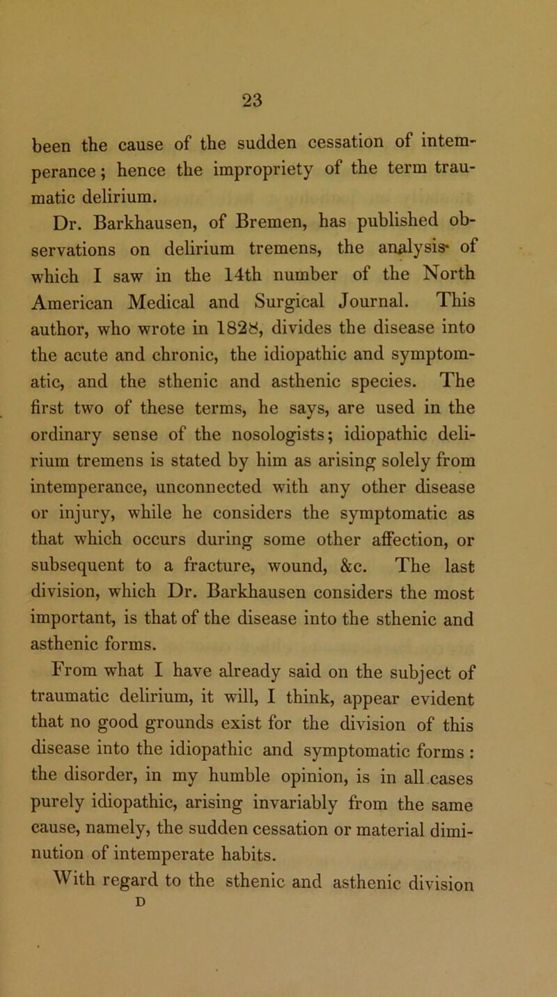 been the cause of the sudden cessation of intem- perance ; hence the impropriety of the term trau- matic delirium. Dr. Barkhausen, of Bremen, has published ob- servations on delirium tremens, the analysis* of which I saw in the 14th number of the North American Medical and Surgical Journal. This author, who wrote in 182y, divides the disease into the acute and chronic, the idiopathic and symptom- atic, and the sthenic and asthenic species. The first two of these terms, he says, are used in the ordinary sense of the nosologists; idiopathic deli- rium tremens is stated by him as arising solely from intemperance, unconnected with any other disease or injury, while he considers the symptomatic as that which occurs during some other affection, or subsequent to a fracture, wound, &c. The last division, which Dr. Barkhausen considers the most important, is that of the disease into the sthenic and asthenic forms. From what I have already said on the subject of traumatic delirium, it will, I think, appear evident that no good grounds exist for the division of this disease into the idiopathic and symptomatic forms : the disorder, in my humble opinion, is in all cases purely idiopathic, arising invariably from the same cause, namely, the sudden cessation or material dimi- nution of intemperate habits. With regard to the sthenic and asthenic division D