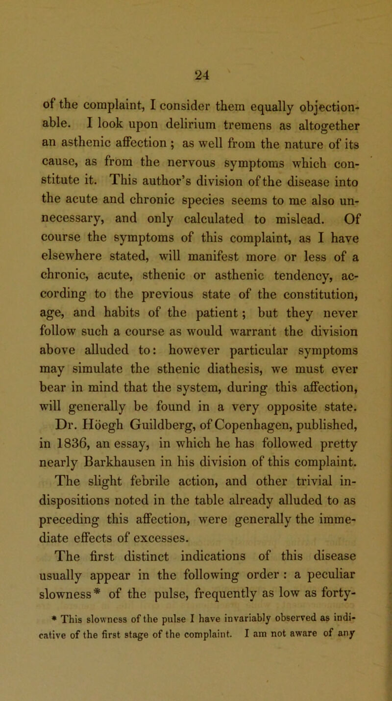 of the complaint, I consider them equally objection- able. I look upon delirium tremens as altogether an asthenic affection ; as well from the nature of its cause, as from the nervous symptoms which con- stitute it. This author’s division of the disease into the acute and chronic species seems to me also un- necessary, and only calculated to mislead. Of course the symptoms of this complaint, as I have elsewhere stated, will manifest more or less of a chronic, acute, sthenic or asthenic tendency, ac- cording to the previous state of the constitution, age, and habits of the patient; but they never follow such a course as would warrant the division above alluded to: however particular symptoms may simulate the sthenic diathesis, we must ever bear in mind that the system, during this affection, will generally be found in a very opposite state. Dr. Hoegh Guildberg, of Copenhagen, published, in 1836, an essay, in which he has followed pretty nearly Barkhausen in his division of this complaint. The slight febrile action, and other trivial in- dispositions noted in the table already alluded to as preceding this affection, were generally the imme- diate effects of excesses. The first distinct indications of this disease usually appear in the following order : a peculiar slowness* of the pulse, frequently as low as forty- * This slowness of the pulse I have invariably observed as indi- cative of the first stage of the complaint. I am not aware of any