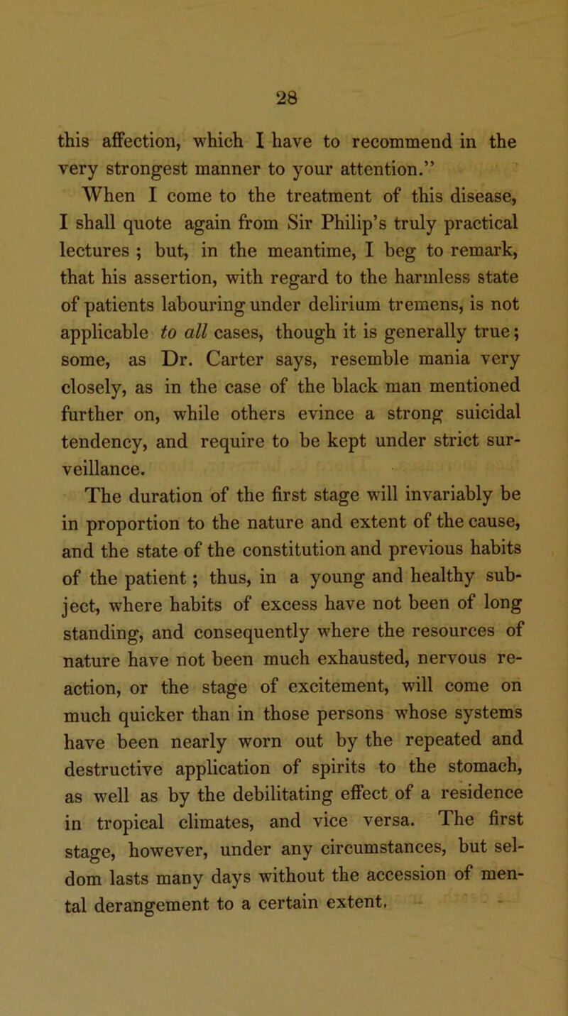 this affection, which I have to recommend in the very strongest manner to your attention.” When I come to the treatment of this disease, I shall quote again from Sir Philip’s truly practical lectures ; but, in the meantime, I beg to remark, that his assertion, with regard to the harmless state of patients labouring under delirium tremens, is not applicable to all cases, though it is generally true; some, as Dr. Carter says, resemble mania very closely, as in the case of the black man mentioned further on, while others evince a strong suicidal tendency, and require to be kept under strict sur- veillance. The duration of the first stage will invariably be in proportion to the nature and extent of the cause, and the state of the constitution and previous habits of the patient; thus, in a young and healthy sub- ject, where habits of excess have not been of long standing, and consequently where the resources of nature have not been much exhausted, nervous re- action, or the stage of excitement, will come on much quicker than in those persons whose systems have been nearly worn out by the repeated and destructive application of spirits to the stomach, as well as by the debilitating effect of a residence in tropical climates, and vice versa. The first stage, however, under any circumstances, but sel- dom lasts many days without the accession of men- tal derangement to a certain extent. -*