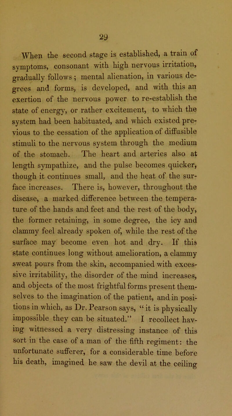 When the second stage is established, a train of symptoms, consonant with high nervous irritation, gradually follows ; mental alienation, in various de- grees and forms, is developed, and with this an exertion of the nervous power to re-establish the state of energy, or rather excitement, to which the system had been habituated, and which existed pre- vious to the cessation of the application of diffusible stimuli to the nervous system through the medium of the stomach. The heart and arteries also at length sympathize, and the pulse becomes quicker, though it continues small, and the heat of the sur- face increases. There is, however, throughout the disease, a marked difference between the tempera- ture of the hands and feet and the rest of the body, the former retaining, in some degree, the icy and clammy feel already spoken of, while the rest of the surface may become even hot and dry. If this state continues long without amelioration, a clammy sweat pours from the skin, accompanied with exces- sive irritability, the disorder of the mind increases, and objects of the most frightful forms present them- selves to the imagination of the patient, and in posi- tions in which, as Dr. Pearson says, “ it is physically impossible they can be situated.” I recollect hav- ing witnessed a very distressing instance of this sort in the case of a man of the fifth regiment: the unfortunate sufferer, for a considerable time before his death, imagined he saw the devil at the ceiling