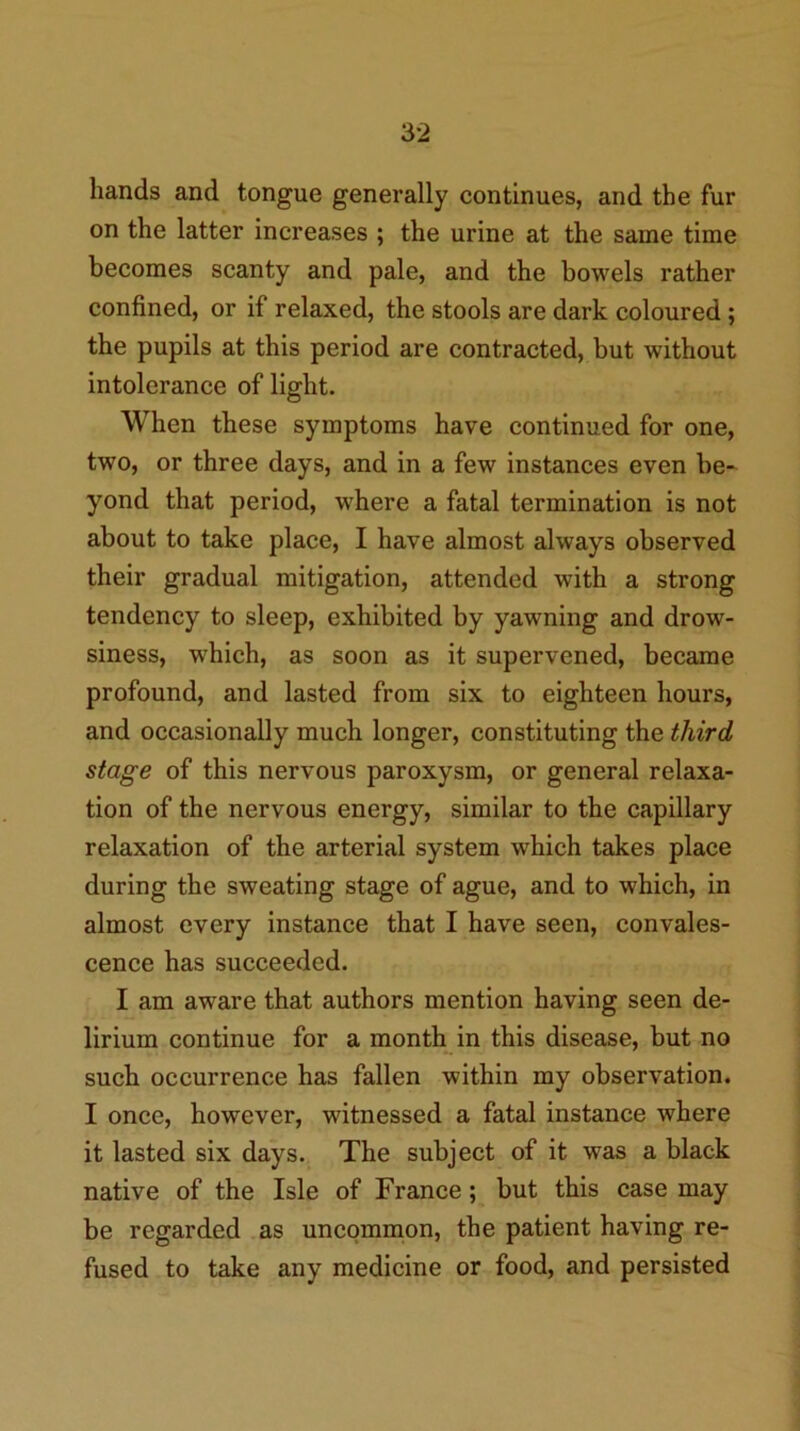 hands and tongue generally continues, and the fur on the latter increases ; the urine at the same time becomes scanty and pale, and the bowels rather confined, or if relaxed, the stools are dark coloured; the pupils at this period are contracted, but without intolerance of light. When these symptoms have continued for one, two, or three days, and in a few instances even be-^ yond that period, where a fatal termination is not about to take place, I have almost always observed their gradual mitigation, attended with a strong tendency to sleep, exhibited by yawning and drow- siness, which, as soon as it supervened, became profound, and lasted from six to eighteen hours, and occasionally much longer, constituting the third stage of this nervous paroxysm, or general relaxa- tion of the nervous energy, similar to the capillary relaxation of the arterial system which takes place during the sweating stage of ague, and to which, in almost every instance that I have seen, convales- cence has succeeded. I am aware that authors mention having seen de- lirium continue for a month in this disease, but no such occurrence has fallen within my observation. I once, however, witnessed a fatal instance where it lasted six days. The subject of it was a black native of the Isle of France; but this case may be regarded as uncommon, the patient having re- fused to take any medicine or food, and persisted