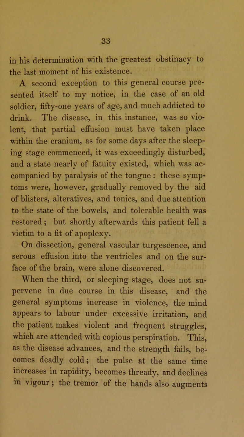 in his determination with the greatest obstinacy to the last moment of his existence. A second exception to this general course pre- sented itself to my notice, in the case of an old soldier, fifty-one years of age, and much addicted to drink. The disease, in this instance, was so vio- lent, that partial effusion must have taken place within the cranium, as for some days after the sleep- ing stage commenced, it was exceedingly disturbed, and a state nearly of fatuity existed, which was ac- companied by paralysis of the tongue : these symp- toms were, however, gradually removed by the aid of blisters, alteratives, and tonics, and due attention to the state of the bowels, and tolerable health was restored; but shortly afterwards this patient fell a victim to a fit of apoplexy. On dissection, general vascular turgescence, and serous effusion into the ventricles and on the sur- face of the brain, were alone discovered. When the third, or sleeping stage, does not su- pervene in due course in this disease, and the general symptoms increase in violence, the mind appears to labour under excessive irritation, and the patient makes violent and frequent struggles, which are attended with copious perspiration. This, as the disease advances, and the strength fails, be- comes deadly cold; the pulse at the same time increases in rapidity, becomes thready, and declines in vigour; the tremor of the hands also augments