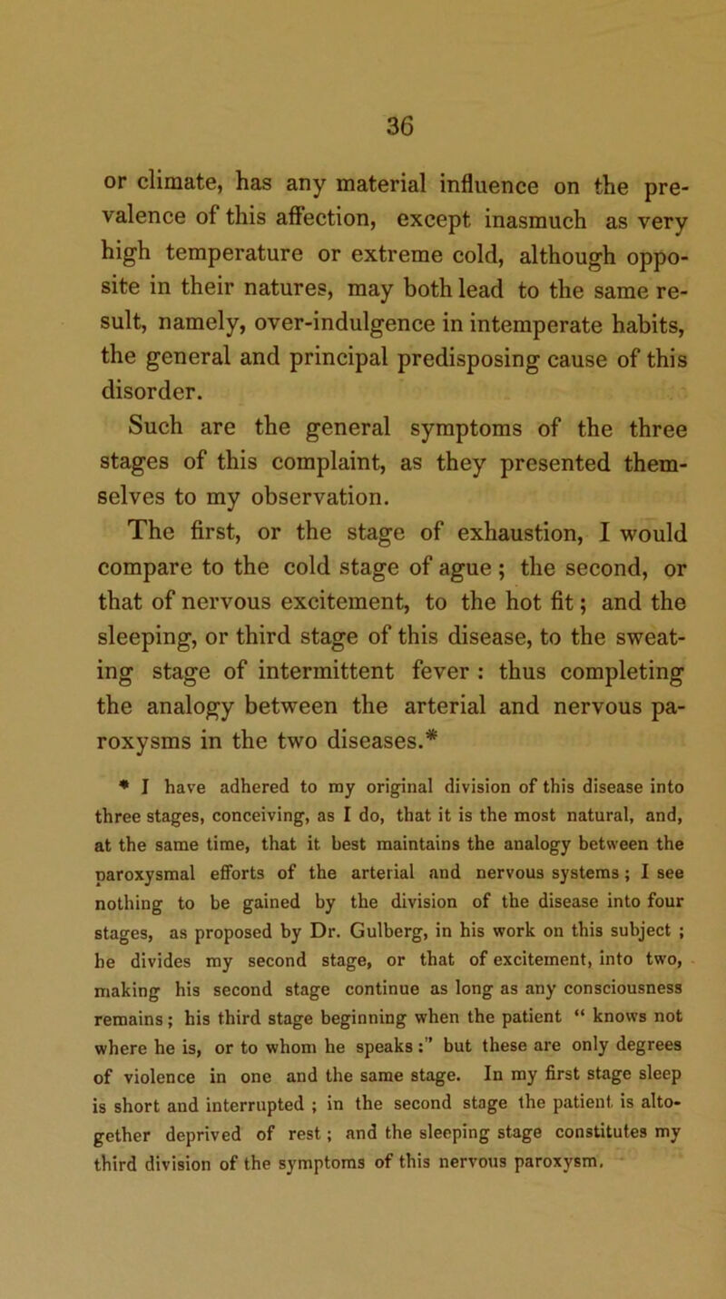 or climate, has any material influence on the pre- valence of this affection, except inasmuch as very high temperature or extreme cold, although oppo- site in their natures, may both lead to the same re- sult, namely, over-indulgence in intemperate habits, the general and principal predisposing cause of this disorder. Such are the general symptoms of the three stages of this complaint, as they presented them- selves to my observation. The first, or the stage of exhaustion, I would compare to the cold stage of ague ; the second, or that of nervous excitement, to the hot fit; and the sleeping, or third stage of this disease, to the sweat- ing stage of intermittent fever : thus completing the analogy between the arterial and nervous pa- roxysms in the two diseases.* ♦ I have adhered to my original division of this disease into three stages, conceiving, as I do, that it is the most natural, and, at the same time, that it best maintains the analogy between the paroxysmal efforts of the arterial and nervous systems; I see nothing to be gained by the division of the disease into four stages, as proposed by Dr. Gulberg, in his work on this subject ; be divides my second stage, or that of excitement, into two, making his second stage continue as long as any consciousness remains; his third stage beginning when the patient “ knows not where he is, or to whom he speaksbut these are only degrees of violence in one and the same stage. In my first stage sleep is short and interrupted ; in the second stage the patient is alto- gether deprived of rest; and the sleeping stage constitutes my third division of the symptoms of this nervous paroxysm, '