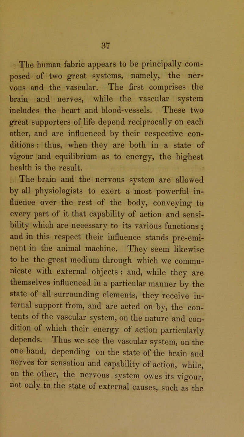 The human fabric appears to be principally com- posed of two great systems, namely, the ner- vous and the vascular. The first comprises the brain and nerves, while the vascular system includes the heart and blood-vessels. These two great supporters of life depend reciprocally on each other, and are influenced by their respective con- ditions : thus, when they are both in a state of vigour and equilibrium as to energy, the highest health is the result. The brain and the nervous system are allowed by all physiologists to exert a most powerful in- fluence over the rest of the body, conveying to every part of it that capability of action and sensi- bility which are necessary to its various functions ; and in this respect their influence stands pre-emi- nent in the animal machine. They seem likewise to be the great medium through which we commu- nicate with external objects : and, while they are themselves influenced in a particular manner by the state of all surrounding elements, they receive in- ternal support from, and are acted on by, the con- tents of the vascular system, on the nature and con- dition of which their energy of action particularly depends. Thus we see the vascular system, on the one hand, depending on the state of the brain and nerves for sensation and capability of action, while, on the other, the nervous system owes its vigour, not only to the state of external causes, such as the