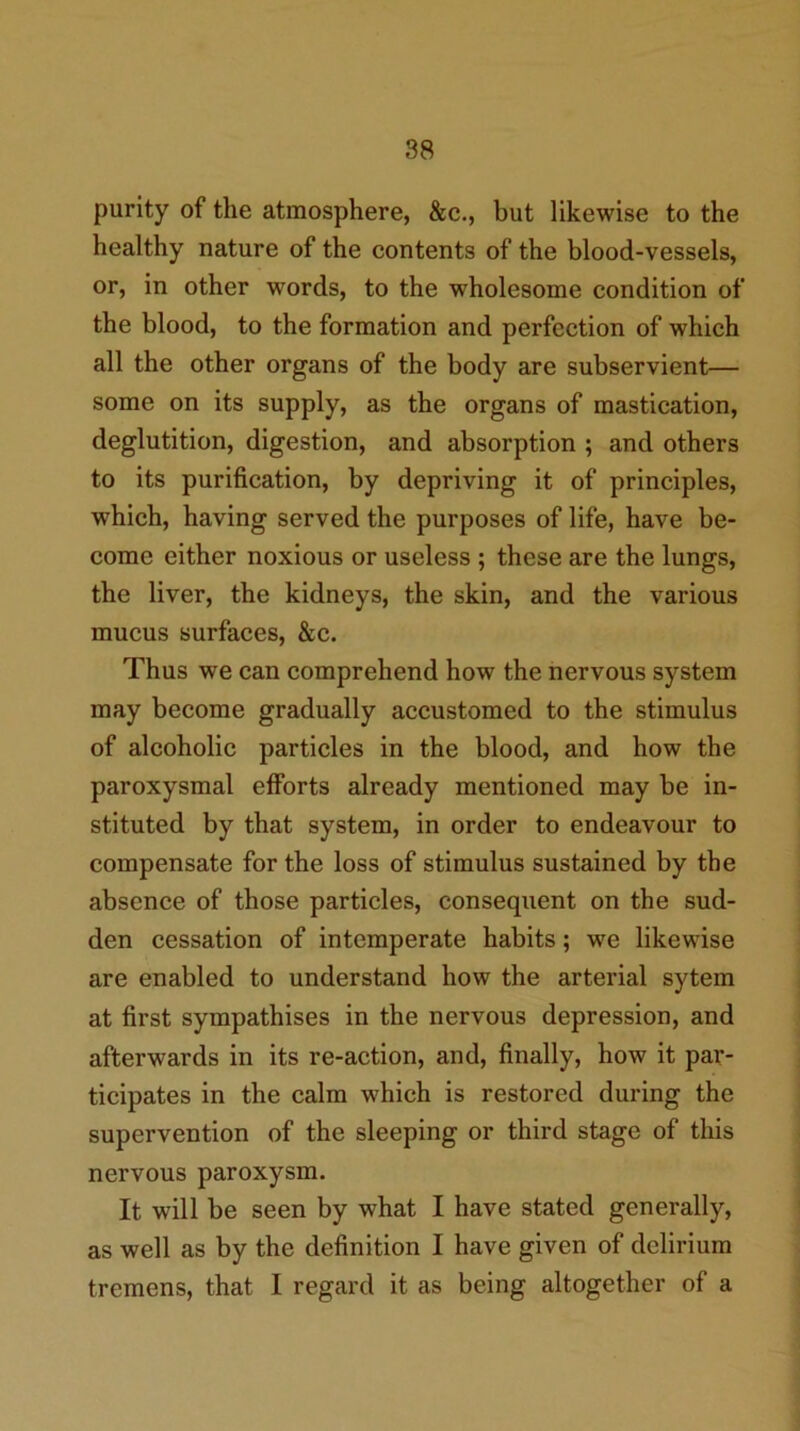 88 purity of the atmosphere, &c., but likewise to the healthy nature of the contents of the blood-vessels, or, in other words, to the wholesome condition of the blood, to the formation and perfection of which all the other organs of the body are subservient— some on its supply, as the organs of mastication, deglutition, digestion, and absorption ; and others to its purification, by depriving it of principles, which, having served the purposes of life, have be- come either noxious or useless ; these are the lungs, the liver, the kidneys, the skin, and the various mucus surfaces, &c. Thus we can comprehend how the nervous system may become gradually accustomed to the stimulus of alcoholic particles in the blood, and how the paroxysmal efforts already mentioned may be in- stituted by that system, in order to endeavour to compensate for the loss of stimulus sustained by the absence of those particles, consequent on the sud- den cessation of intemperate habits; we likewise are enabled to understand how the arterial sytem at first sympathises in the nervous depression, and afterwards in its re-action, and, finally, how it par- ticipates in the calm which is restored during the supervention of the sleeping or third stage of this nervous paroxysm. It will be seen by what I have stated generally, as well as by the definition I have given of delirium tremens, that I regard it as being altogether of a