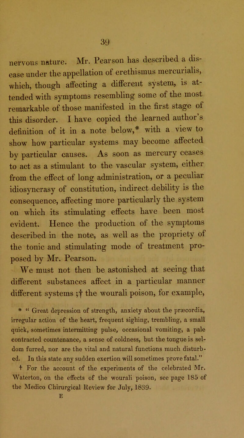 nervous nature. Mr. Pearson has described a dis- ease under the appellation of erethismus raercurialis, which, though affecting a different system, is at- tended with symptoms resembling some of the most remarkable of those manifested in the first stage of this disorder. I have copied the learned author s definition of it in a note below,* with a view to show how particular systems may become affected by particular causes. As soon as mercury ceases to act as a stimulant to the vascular system, either from the effect of long administration, or a peculiar idiosyncrasy of constitution, indirect debility is the consequence, affecting more particularly the system on which its stimulating effects have been most evident. Hence the production of the symptoms described in the note, as well as the propriety of the tonic and stimulating mode of treatment pro- posed by Mr. Pearson. We must not then be astonished at seeing that different substances affect in a particular manner different systems the wourali poison, for example, * “ Great depression of strength, anxiety about the prsecordia, irregular action of the heart, frequent sighing, trembling, a small quick, sometimes intennitting pulse, occasional vomiting, a pale contracted countenance, a sense of coldness, but the tongue is sel- dom furred, nor are the vital and natural functions much disturb- ed. In this state any sudden exertion will sometimes prove fatal.” + For the account of the experiments of the celebrated Mr. Waterton, on the effects of the wourali poison, see page 185 of the Medico Chirurgical Review for July, 1839. E