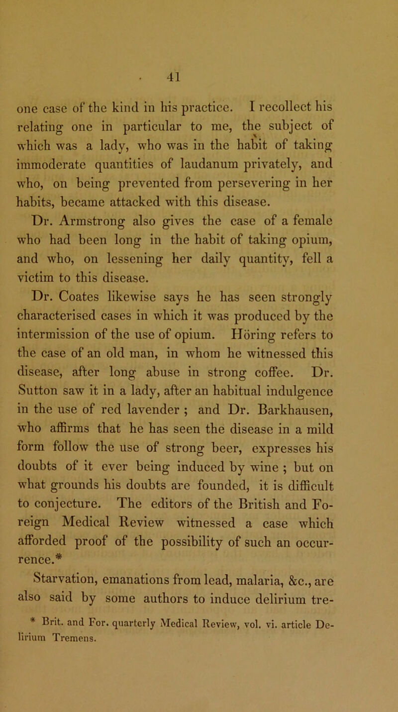 one case of the kind in his practice. I recollect his relating one in particular to me, the subject of which was a lady, who was in the habit of taking immoderate quantities of laudanum privately, and who, on being prevented from persevering in her habits, became attacked with this disease. Dr. Armstrong also gives the case of a female who had been long in the habit of taking opium, and who, on lessening her daily quantity, fell a victim to this disease. Dr. Coates likewise says he has seen strongly characterised cases in which it was produced by the intermission of the use of opium. Horing refers to the case of an old man, in whom he witnessed this disease, after long abuse in strong coffee. Dr. Sutton saw it in a lady, after an habitual indulgence in the use of red lavender ; and Dr. Barkhausen, who affirms that he has seen the disease in a mild form follow the use of strong beer, expresses his doubts of it ever being induced by wine ; but on what grounds his doubts are founded, it is difficult to conjecture. The editors of the British and Fo- reign Medical Review witnessed a case which afforded proof of the possibility of such an occur- rence.* Starvation, emanations from lead, malaria, &c., are also said by some authors to induce delirium tre- * Brit, and For. quarterly Medical Review, vol. vi. article De- lirium Tremens.