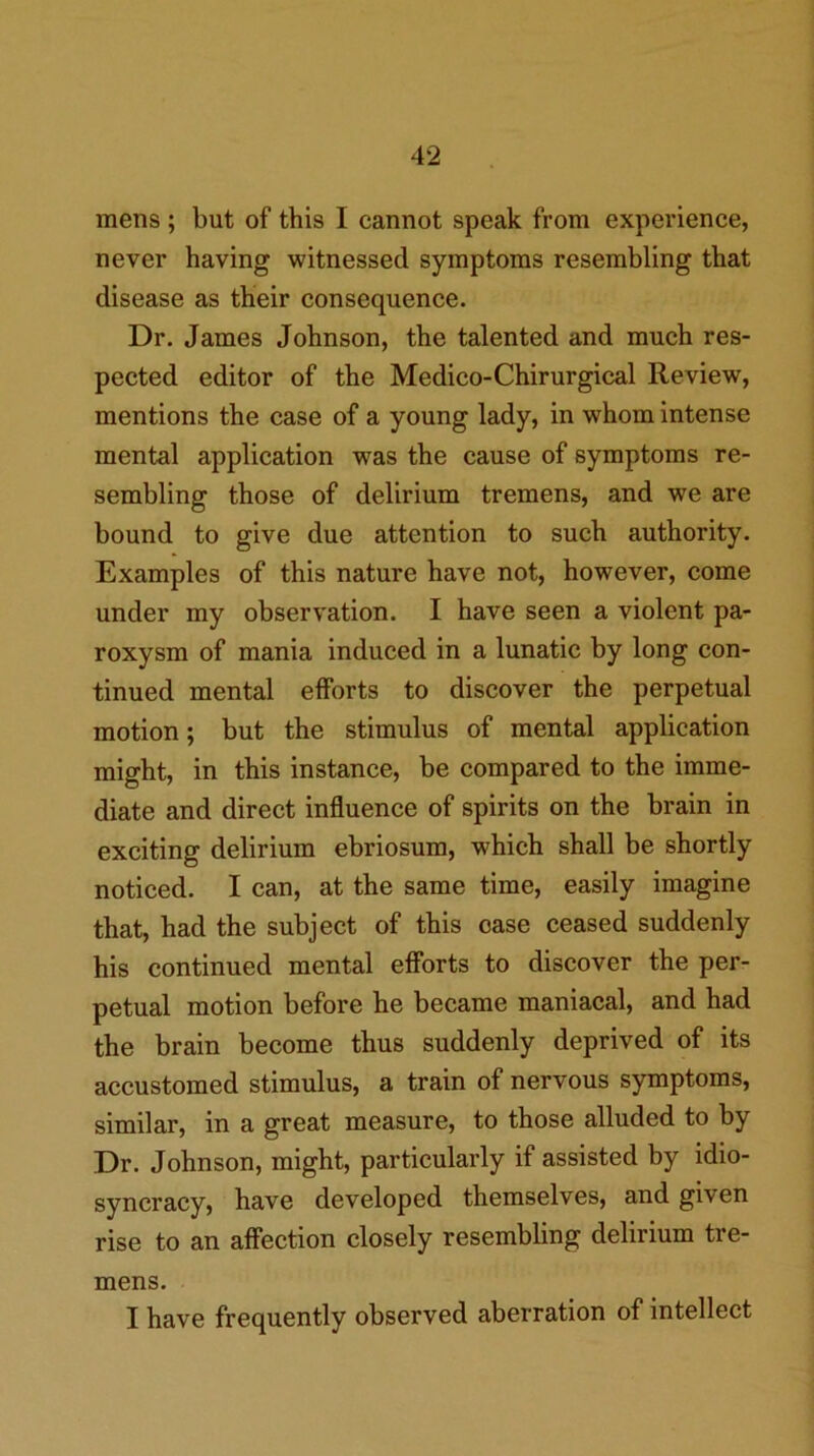 mens ; but of this I cannot speak from experience, never having witnessed symptoms resembling that disease as their consequence. Dr. James Johnson, the talented and much res- pected editor of the Medico-Chirurgical Review, mentions the case of a young lady, in whom intense mental application was the cause of symptoms re- sembling those of delirium tremens, and we are bound to give due attention to such authority. Examples of this nature have not, however, come under my observation. I have seen a violent pa- roxysm of mania induced in a lunatic by long con- tinued mental efforts to discover the perpetual motion; but the stimulus of mental application might, in this instance, be compared to the imme- diate and direct influence of spirits on the brain in exciting delirium ebriosum, which shall be shortly noticed. I can, at the same time, easily imagine that, had the subject of this case ceased suddenly his continued mental efforts to discover the per- petual motion before he became maniacal, and had the brain become thus suddenly deprived of its accustomed stimulus, a train of nervous symptoms, similar, in a great measure, to those alluded to by Dr. Johnson, might, particularly if assisted by idio- syncracy, have developed themselves, and given rise to an affection closely resembling delirium tre- mens. I have frequently observed aberration of intellect