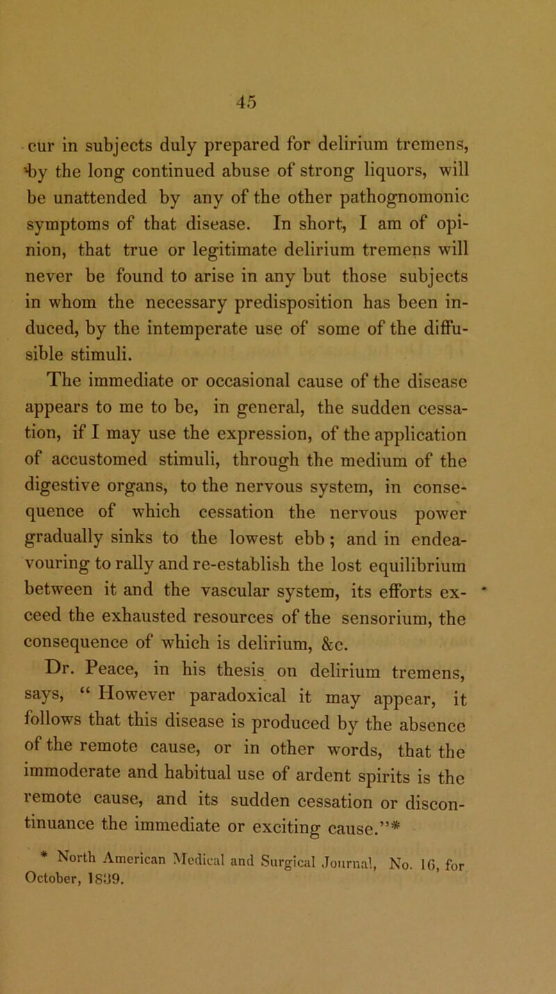 cur in subjects duly prepared for delirium tremens, 4)y the long continued abuse of strong liquors, will be unattended by any of the other pathognomonic symptoms of that disease. In short, I am of opi- nion, that true or legitimate delirium tremens will never be found to arise in any but those subjects in whom the necessary predisposition has been in- duced, by the intemperate use of some of the diffu- sible stimuli. The immediate or occasional cause of the disease appears to me to be, in general, the sudden cessa- tion, if I may use the expression, of the application of accustomed stimuli, through the medium of the digestive organs, to the nervous system, in conse- quence of which cessation the nervous power gradually sinks to the lowest ebb; and in endea- vouring to rally and re-establish the lost equilibrium between it and the vascular system, its efforts ex- ceed the exhausted resources of the sensorium, the consequence of which is delirium, &c. Dr. Peace, in his thesis on delirium tremens, says, “ However paradoxical it may appear, it follows that this disease is produced by the absence of the remote cause, or in other words, that the immoderate and habitual use of ardent spirits is the remote cause, and its sudden cessation or discon- tinuance the immediate or exciting cause.”* * North American Medical and Surgical Journal, No. IG, for October, I8i39.