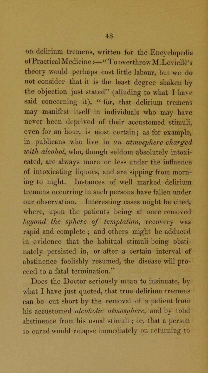 on delirium tremens, written for the Encyclopedia of Practical Medicine:—“ To overthrow M.Levielle’s theory would perhaps cost little labour, but we do not consider that it is the least degree shaken by the objection just stated” (alluding to what I have said concerning it), “ for, that delirium tremens may manifest itself in individuals who may have never been deprived of their accustomed stimuli, even for an hour, is most certain; as for example, in publicans who live in an atmosphere charged with alcohol, who, though seldom absolutely intoxi- cated, are always more or less under the influence of intoxicating liquors, and are sipping from morn- ing to night. Instances of well marked delirium tremens occurring in such persons have fallen under our observation. Interesting cases might be cited, where, upon the patients being at once removed beyond the sphere of temptation, recovery was rapid and complete; and others might be adduced in evidence that the habitual stimuli being obsti- nately persisted in, or after a certain interval of abstinence foolishly resumed, the disease will pro- ceed to a fatal termination.” Does the Doctor seriously mean to insinuate, by what I have just quoted, that true delirium tremens can be cut short by the removal of a patient from his accustomed alcoholic atmosphere, and by total abstinence from his usual stimuli; or, that a person so cured would relapse immediately on returning to